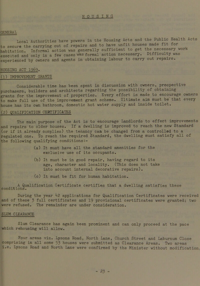 housing GENERAL Local Authorities have powers in the Housing Acts and the Public Health Acts to secure the carrying out of repairs and to have unfit houses made fit for habitation. Informal action was generally sufficient to get the necessary wor executed and only in a few cases was formal action necessary. Difficulty was experienced by owners and agents in obtaining labour to carry out repairs. HOUSING ACT 1969. (1) IMPROVEMENT GRANTS Considerable time has been spent in discussion with owners, prospective purchasers, builders and architects regarding the possibility of obtaining grants for the improvement of properties. Every effort is made to encourage owners to make full use of the improvement grant scheme. Ultimate aim must be that every house has its own bathroom, domestic hot water supply and inside toilet. (2) QUALIFICATION CERTIFICATES The main purpose of the Act is to encourage Landlords to effect improvements and repairs to older houses. If a dwelling is improved to reach the new Standard (or if it already complies) the tenancy can be changed from a controlled to a regulated one. To reach the required Standard, the dwelling must satisfy all of the following qualifying conditions (a) It must have all the standard amenities for the exclusive use of its occupants. (b) It must be in good repair, having regard to its age, character and locality. (This does not take into account internal decorative repairs). (c) It must be fit for human habitation. A Qualification Certificate certifies that a dwelling satisfies these conditions. During the year 42 applications for Qualification Certificates were received and of these 3 full certificates and 19 provisional certificates were granted; two were refused. The remainder are under consideration. SLUM CLEARANCE Slum Clearance has again been prominent and can only proceed at the pace which rehousing will allow. Four areas viz. Lysons Road, North Lane, Church Street and Laburnum Close comprising in all some 53 houses were submitted as Clearance Areas. Two areas i.e. Lysons Road and North Lane were confirmed by the Minister without modification.