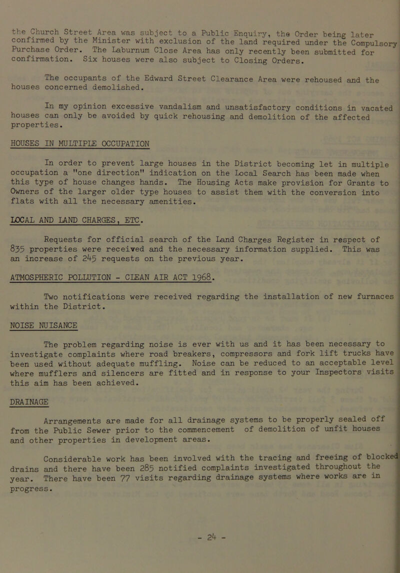 the Church Street Area was subject to a Public Enquiry, the Order being later confirmed by the Minister with exclusion of the land required under the Compulsory Purchase Order. The Laburnum Close Area has only recently been submitted for confirmation. Six houses were also subject to Closing Orders. The occupants of the Edward Street Clearance Area were rehoused and the houses concerned demolished. In my opinion excessive vandalism and unsatisfactory conditions in vacated houses can only be avoided by quick rehousing and demolition of the affected properties. HOUSES IN MULTIPLE OCCUPATION In order to prevent large houses in the District becoming let in multiple occupation a one direction indication on the Local Search has been made when this type of house changes hands. The Housing Acts make provision for Grants to Owners of the larger older type houses to assist them with the conversion into flats with all the necessary amenities. LOCAL AND LAND CHARGES, ETC. Requests for official search of the Land Charges Register in respect of 835 properties were received and the necessary information supplied. This was an increase of 245 requests on the previous year. ATMOSPHERIC POLLUTION - CLEAN AIR ACT 1968. Two notifications were received regarding the installation of new furnaces within the District. NOISE NUISANCE The problem regarding noise is ever with us and it has been necessary to investigate complaints where road breakers, compressors and fork lift trucks have been used without adequate muffling. Noise can be reduced to an acceptable level ; where mufflers and silencers are fitted and in response to your Inspectors visits this aim has been achieved. DRAINAGE Arrangements are made for all drainage systems to be properly sealed off from the Public Sewer prior to the commencement of demolition of unfit houses and other properties in development areas. Considerable work has been involved with the tracing and freeing of blocked drains and there have been 285 notified complaints investigated throughout the year. There have been 77 visits regarding drainage systems where works are in progress.