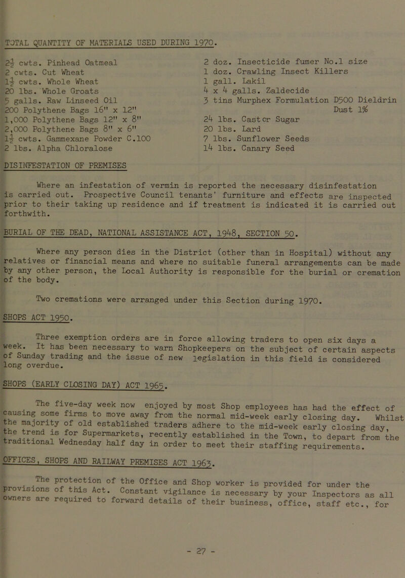 TOTAL QUANTITY OF MATERIALS USED DURING 1970. 2-j cwts. Pinhead Oatmeal 2 cwts. Cut Wheat 1^ cwts. Whole Wheat 20 lbs. Whole Groats 5 galls. Raw Linseed Oil 200 Polythene Bags 16 x 12 1.000 Polythene Bags 12 x 8 2.000 Polythene Bags 8 x 6 1-jy cwts. Gammexane Powder C.100 2 lbs. Alpha Chloralose DISINFESTATION OF PREMISES 2 doz. Insecticide fumer No.l size 1 doz. Crawling Insect Killers 1 gall. Lakil 4x4 galls. Zaldecide 3 tins Murphex Formulation D500 Dieldrin Dust 1% 24 lbs. Castor Sugar 20 lbs. Lard 7 lbs. Sunflower Seeds 14 lbs. Canary Seed Where an infestation of vermin is reported the necessary disinfestation is carried out. Prospective Council tenants’ furniture and effects are inspected prior to their taking up residence and if treatment is indicated it is carried out forthwith. BURIAL OF THE DEAD, NATIONAL ASSISTANCE ACT, 1948, SECTION 30. Where any person dies in the District (other than in Hospital) without any relatives or financial means and where no suitable funeral arrangements can be made By any other person, the Local Authority is responsible for the burial or cremation of the body. Two cremations were arranged under this Section during 1970. SHOPS ACT 1950. Three exemption orders are in force allowing traders to open six days a week. It has been necessary to warn Shopkeepers on the subject of certain aspects of Sunday trading and the issue of new legislation in this field is considered long overdue. SHOPS (EARLY CLOSING DAY) ACT 1965. The five-day week now enjoyed by most Shop employees has had the effect of causing some firms to move away from the normal mid-week early closing day. Whilsi the majority of old established traders adhere to the mid-week early closing day the trend is for Supermarkets, recently established in the Town, to depart from the traditional Wednesday half day in order to meet their staffing requirements. OFFICES, SHOPS AND RAILWAY PREMISES ACT 1963. . .The Protection of the Office and Shop worker is provided for under the 0f this Act. Constant vigilance is necessary by your Inspectors as all required to forward details of their business, office, staff etc., for