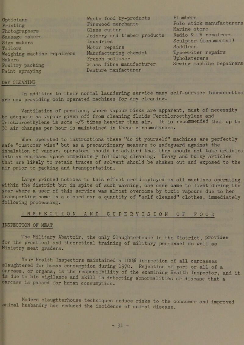 Opticians Printing Photographers Sausage makers Sign makers Tailors Weighing machine repairers Bakers Poultry packing Paint spraying Waste food by-products Firewood merchants Glass cutter Joinery and timber products Laundries Motor repairs Manufacturing chemist French polisher Glass fibre manufacturer Denture manfacturer Plumbers Polo stick manufacturers Marine store Radio & TV repairers Sculptor (monumental) Saddlers Typewriter repairs Upholsterers Sewing machine repairers DRY CLEANING In addition to their normal laundering service many self-service launderettes are now providing coin operated machines for dry cleaning. Ventilation of premises, where vapour risks are apparent, must of necessity be adequate as vapour given off from cleaning fluids Perchloroethylene and Trichloroethylene is some 4/5 times heavier than air. It is recommended that up to 30 air changes per hour is maintained in these circumstances. When operated to instructions these do it yourself machines are perfectly safe customer wise but as a precautionary measure to safeguard against the inhalation of vapour, operators should be advised that they should not take articles into an enclosed space immediately following cleaning. Heavy and bulky articles that are likely to retain traces of solvent should be shaken out and exposed to the air prior to packing and transportation. Large printed notices to this effect are displayed on all machines operating within the district but in spite of such warning, one case came to light during the year where a user of this service was almost overcome by toxic vapours due to her transporting home in a closed car a quantity of self cleaned clothes, immediately following processing. INSPECTION AND SUPERVISION OF FOOD INSPECTION OF MEAT The Military Abattoir, the only Slaughterhouse in the District, provides for the practical and theoretical training of military personnel as well as Ministry meat graders. Your Health Inspectors maintained a 100% inspection of all carcasses slaughtered for human consumption during 1970. Rejection of part or all of a carcass, or organs, is the responsibility of the examining Health Inspector, and it is due to his vigilance and skill in detecting abnormalities or disease that a carcass is passed for human consumption. Modern slaughterhouse techniques reduce risks to the consumer and improved animal husbandry has reduced the incidence of animal disease.