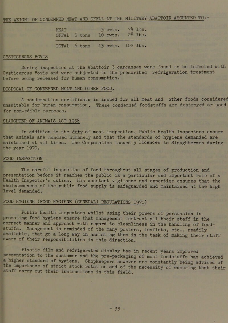 THE WEIGHT OF CONDEMNED MEAT AND OFFAL AT THE MILITARY ABATTOIR AMOUNTED TO:- MEAT 3 cwts. 7^ Ins. OFFAL 6 tons 10 cwts. 28 lbs. TOTAL 6 tons 13 cwts. 102 lbs. CYSTICERCUS BOVIS During inspection at the Abattoir 3 carcasses were found to be infected with Cysticercus Bovis and were subjected to the prescribed refrigeration treatment before being released for human consumption. DISPOSAL OF CONDEMNED MEAT AND OTHER FOOD. A condemnation certificate is issued for all meat and other foods considered unsuitable for human consumption. These condemned foodstuffs are destroyed or used for non-edible purposes. SLAUGHTER OF ANIMALS ACT 1938 In addition to the duty of meat inspection, Public Health Inspectors ensure that animals are handled humanely and that the standards of hygiene demanded are maintained at all times. The Corporation issued 5 licences to Slaughtermen during the year 1970. FOOD INSPECTION The careful inspection of food throughout all stages of production and presentation before it reaches the public is a particular and important role of a Health Inspector's duties. His constant vigilance and expertise ensures that the wholesomeness of the public food supply is safeguarded and maintained at the high level demanded. FOOD HYGIENE (FOOD HYGIENE (GENERAL) REGULATIONS 1970) Public Health Inspectors whilst using their powers of persuasion in promoting food hygiene ensure that management instruct all their staff in the correct manner and approach with regard to cleanliness in the handling of food- stuffs. Management is reminded of the many posters, leaflets, etc., readily available, that go a long way in assisting them in the task of making their staff aware of their responsibilities in this direction. Plastic film and refrigerated display has in recent years improved presentation to the customer and the pre-packaging of most foodstuffs has achieved a higher standard of hygiene. Shopkeepers however are constantly being advised of the importance of strict stock rotation and of the necessity of ensuring that their staff carry out their instructions in this field.