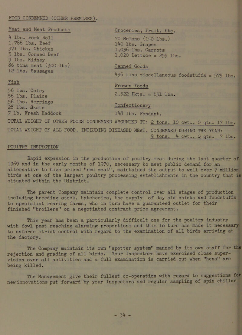 FOOD CONDEMNED (OTHER PREMISES). Meat and Meat Products 4 lbs. Pork Roll 1,786 lbs. Beef 371 lbs. Chicken 3 lbs. Corned Beef 9 lbs. Kidney- 86 tins meat (300 lbs) 12 lbs. Sausages Fish 56 lbs. Coley- 56 lbs. Plaice 56 lbs. Herrings 28 lbs. Skate 7 lb. Fresh Haddock Groceries, Fruit, Etc. 70 Melons (l40 lbs.) l4o lbs. Grapes 1,036 lbs. Carrots 1,020 Lettuce = 255 lbs. Canned Goods 496 tins miscellaneous foodstuffs = 579 lbs. Frozen Foods 2,522 Pkts. = 631 lbs. Confectionery 148 lbs. Fondant. TOTAL WEIGHT OF OTHER FOODS CONDEMNED AMOUNTED TO: 2 tons, 10 cwt., 0 qts. 17 lbs. TOTAL WEIGHT OF ALL FOOD, INCLUDING DISEASED MEAT, CONDEMNED DURING THE YEAR: 9 tons, 4 cwt., Q qts. 7 lbs. POULTRY INSPECTION Rapid expansion in the production of poultry meat during the last quarter of 1969 and in the early months of 1970, necessary to meet public demand for an alternative to high priced red meat, maintained the output to well over 7 million birds at one of the largest poultry processing establishments in the country that is situated within the District. The parent Company maintain complete control over all stages of production including breeding stock, hatcheries, the supply of day old chicks and foodstuffs to specialist rearing farms, who in turn have a guaranteed outlet for their finished broilers on a negotiated contract price agreement. This year has been a particularly difficult one for the poultry industry with fowl pest reaching alarming proportions and this in turn has made it necessary to enforce strict control with regard to the examination of all birds arriving at the factory. The Company maintain its own spotter system manned by its own staff for the rejection and grading of all birds. Your Inspectors have exercised close super- vision over all activities and a full examination is carried out when hens are being killed. The Management give their fullest co-operation with regard to suggestions for new innovations put forward by your Inspectors and regular sampling of spin chiller