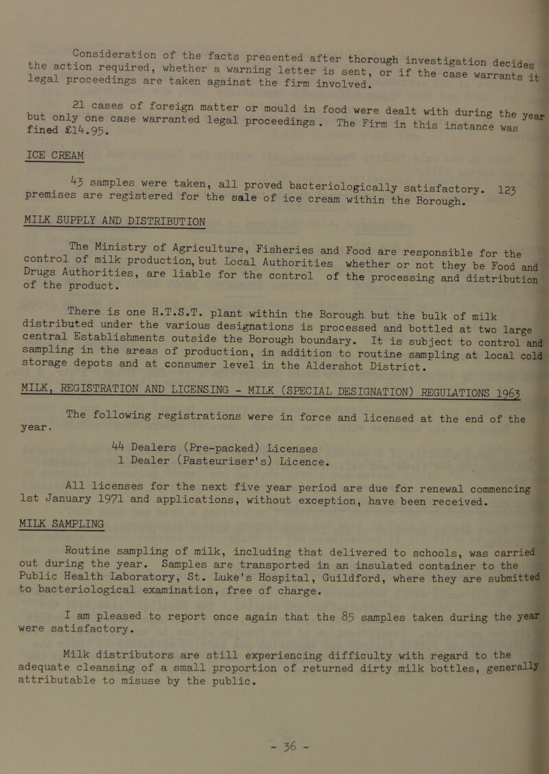 th#4 Consideration of the facts presented after thorough investigation decide the action required, whether a warning letter is sent, or if the case warrants if legal proceedings are taken against the firm involved. ts 21 cases of foreign matter or mould in food were dealt with during the vea. “arranted legal Proceedings. The Firm in this instance was ICE CREAM . 43 samPles were taken, all proved bacteriologically satisfactory, premises are registered for the sale of ice cream within the Borough. MILK SUPPLY AND DISTRIBUTION 123 The Ministry of Agriculture, Fisheries and Food are responsible for the control of milk production, but Local Authorities whether or not they be Food and Drugs Authorities, are liable for the control of the processing and distribution of the product. There is one H.T.S.T. plant within the Borough but the bulk of milk distributed under the various designations is processed and bottled at two large central Establishments outside the Borough boundary. It is subject to control and sampling m the areas of production, in addition to routine sampling at local cold storage depots and at consumer level in the Aldershot District. MILK, REGISTRATION AND LICENSING - MILK (SPECIAL DESIGNATION) REGULATIONS 1963 The following registrations were in force and licensed at the end of the year. ^ Dealers (Pre-packed) Licenses 1 Dealer (Pasteuriser's) Licence. All licenses for the next five year period are due for renewal commencing 1st January 1971 and applications, without exception, have been received. MILK SAMPLING Routine sampling of milk, including that delivered to schools, was carried out during the year. Samples are transported in an insulated container to the Public Health Laboratory, St. Luke's Hospital, Guildford, where they are submitted to bacteriological examination, free of charge. I am pleased to report once again that the 85 samples taken during the year were satisfactory. Milk distributors are still experiencing difficulty with regard to the adequate cleansing of a small proportion of returned dirty milk bottles, generally attributable to misuse by the public.