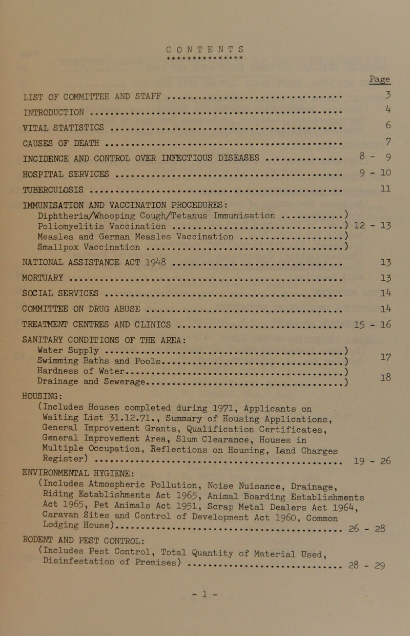 CONTENTS *************** Page LIST OF COMMITTEE AND STAFF 3 INTRODUCTION ^ VITAL STATISTICS 6 CAUSES OF DEATH 7 INCIDENCE AND CONTROL OVER INFECTIOUS DISEASES 8- 9 HOSPITAL SERVICES 9 - 10 TUBERCULOSIS 11 IMMUNISATION AND VACCINATION PROCEDURES: Diphtheria/Whooping Cough/Tetanus Immunisation ) Poliomyelitis Vaccination ) 12 - 13 Measles and German Measles Vaccination ) Smallpox Vaccination ) NATIONAL ASSISTANCE ACT 1948 13 MORTUARY 13 SOCIAL SERVICES 14 COMMITTEE ON DRUG ABUSE 14 TREATMENT CENTRES AND CLINICS 13 - 16 SANITARY CONDITIONS OF THE AREA: Water Supply Swimming Baths and Pools Hardness of Water Drainage and Sewerage ) ) ) ) 17 18 HOUSING: (Includes Houses completed during 1971, Applicants on Waiting List 31-12.71., Summary of Housing Applications, General Improvement Grants, Qualification Certificates, General Improvement Area, Slum Clearance, Houses in Multiple Occupation, Reflections on Housing, Land Charges Register) 19 _ 26 ENVIRONMENTAL HYGIENE: (includes Atmospheric Pollution, Noise Nuisance, Drainage, Riding Establishments Act 1965, Animal Boarding Establishments Act 1965, Pet Animals Act 1951, Scrap Metal Dealers Act 1964, Caravan Sites and Control of Development Act i960, Common Lodging House) _ Po RODENT AND PEST CONTROL: (Includes Pest Control, Total Quantity of Material Disinfestation of Premises) Used, 28 - 29