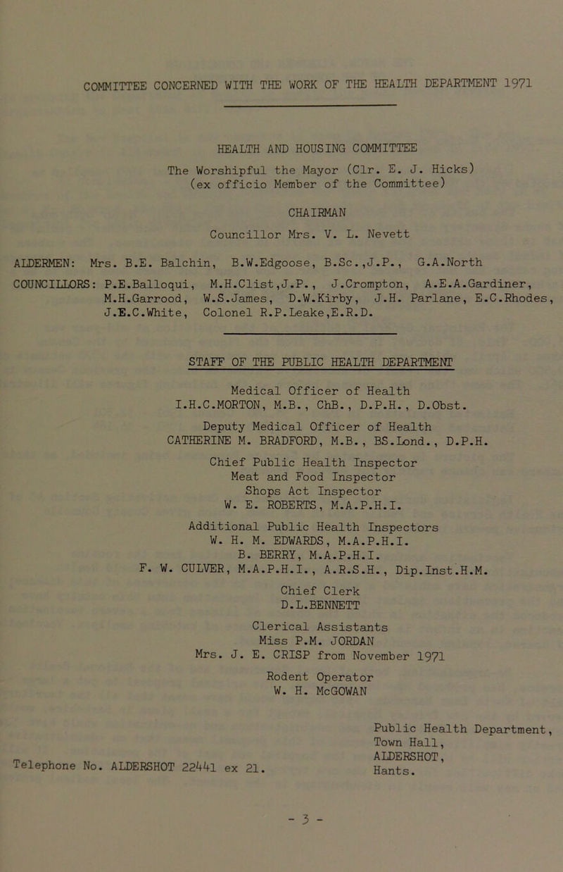 COMMITTEE CONCERNED WITH THE WORK OF THE HEALTH DEPARTMENT 1971 HEALTH AND HOUSING COMMITTEE The Worshipful the Mayor (Clr. E. J. Hicks) (ex officio Member of the Committee) CHAIRMAN Councillor Mrs. V. L. Nevett ALDERMEN: Mrs. B.E. Balchin, B.W.Edgoose, B.Sc.,J.P., G.A.North COUNCILLORS: P.E.Balloqui, M.H.Clist,J.P., J.Crompton, A.E.A.Gardiner, M.H.Garrood, W.S.James, D.W.Kirby, J.H. Parlane, E.C.Rhodes, J.E.C.White, Colonel R.P.Leake,E.R.D. STAFF OF THE PUBLIC HEALTH DEPARTMENT Medical Officer of Health I.H.C.MORTON, M.B., ChB., D.P.H., D.Obst. Deputy Medical Officer of Health CATHERINE M. BRADFORD, M.B., BS.Lond., D.P.H. Chief Public Health Inspector Meat and Food Inspector Shops Act Inspector W. E. ROBERTS, M.A.P.H.I. Additional Public Health Inspectors W. H. M. EDWARDS, M.A.P.H.I. B. BERRY, M.A.P.H.I. F. W. CULVER, M.A.P.H.I., A.R.S.H., Dip.Inst.H.M. Chief Clerk D.L.BENNETT Clerical Assistants Miss P.M. JORDAN Mrs. J. E. CRISP from November 1971 Rodent Operator W. H. McGOWAN Telephone No. ALDERSHOT 22441 ex 21. Public Health Department, Town Hall, ALDERSHOT, Hants.