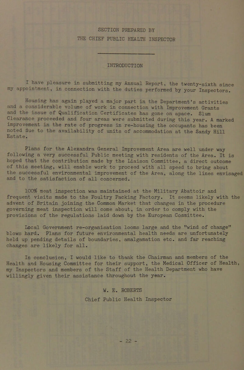 SECTION PREPARED BY THE CHIEF PUBLIC HEALTH INSPECTOR INTRODUCTION I have pleasure in submitting my Annual Report, the twenty-sixth since my appointment, in connection with the duties performed by your Inspectors. Housing has again played a major part in the Department's activities and a considerable volume of work in connection with Improvement Grants and the issue of Qualification Certificates has gone on apace. Slum Clearance proceeded and four areas were submitted during this year. A marked improvement in the rate of progress in re-housing the occupants has been noted due to the availability of units of accommodation at the Sandy Hill Estate. Plans for the Alexandra General Improvement Area are well under way following a very successful Public meeting with residents of the Area. It is hoped that the contribution made by the Liaison Committee, a direct outcome of this meeting, will enable work to proceed with all speed to bring about the successful environmental improvement of the Area, along the lines envisaged and to the satisfaction of all concerned. 100% meat inspection was maintained at the Military Abattoir and frequent visits made to the Poultry Packing Factory. It seems likely with the advent of Britain joining the Common Market that changes in the procedure governing meat inspection will come about, in order to comply with the provisions of the regulations laid down by the European Committee. Local Government re-organisation looms large and the wind of change blows hard. Plans for future environmental health needs are unfortunately held up pending details of boundaries, amalgamation etc. and far reaching changes are likely for all. In conclusion, I would like to thank the Chairman and members of the Health and Housing Committee for their support, the Medical Officer of Health, my Inspectors and members of the Staff of the Health Department who have willingly given their assistance throughout the year. W. E. ROBERTS Chief Public Health Inspector