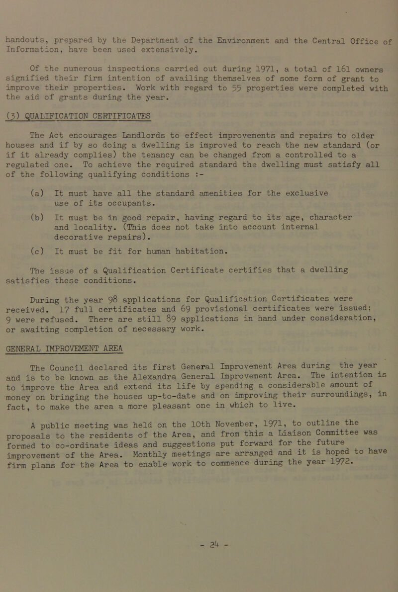 handouts, prepared by the Department of the Environment and the Central Office of Information, have been used extensively. Of the numerous inspections carried out during 1971, a total of l6l owners signified their firm intention of availing themselves of some form of grant to improve their properties. Work with regard to 55 properties were completed with the aid of grants during the year. (5) QUALIFICATION CERTIFICATES The Act encourages Landlords to effect improvements and repairs to older houses and if by so doing a dwelling is improved to reach the new standard (or if it already complies) the tenancy can be changed from a controlled to a regulated one. To achieve the required standard the dwelling must satisfy all of the following qualifying conditions :- (a) It must have all the standard amenities for the exclusive use of its occupants. (b) It must be in good repair, having regard to its age, character and locality. (This does not take into account internal decorative repairs). (c) It must be fit for human habitation. The issue of a Qualification Certificate certifies that a dwelling satisfies these conditions. During the year 98 applications for Qualification Certificates were received. 17 full certificates and 69 provisional certificates were issued; 9 were refused. There are still 89 applications in hand under consideration, or awaiting completion of necessary work. GENERAL IMPROVEMENT AREA The Council declared its first General Improvement Area during the year and is to be known as the Alexandra General Improvement Area. The intention is to improve the Area and extend its life by spending a considerable amount of money on bringing the houses up-to-date and on improving their surroundings, in fact, to make the area a more pleasant one in which to live. A public meeting was held on the 10th November, 1971, to outline the proposals to the residents of the Area, and from this a Liaison Committee was formed to co-ordinate ideas and suggestions put forward for the future improvement of the Area. Monthly meetings are arranged and it is hoped to have firm plans for the Area to enable work to commence during the year 1972.