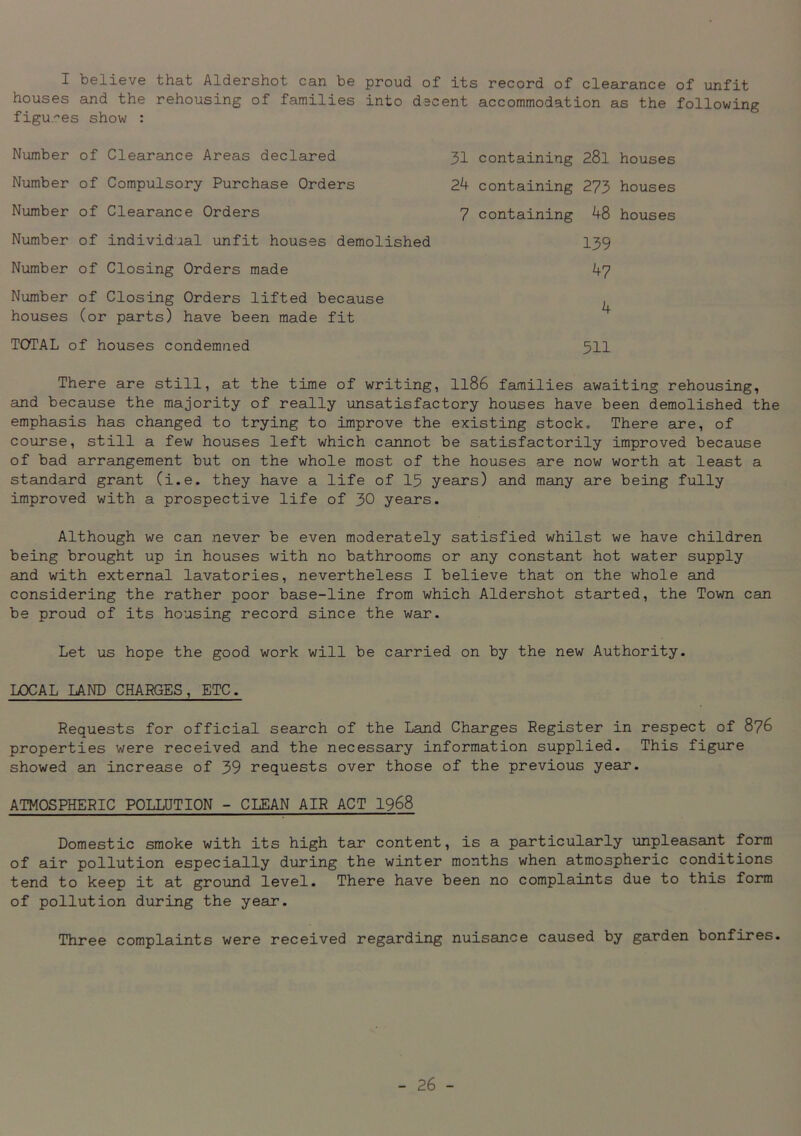 I believe that Aldershot can be proud of its record of clearance of unfit houses and the rehousing of families into decent accommodation as the following figures show : There are still, at the time of writing, 1186 families awaiting rehousing, and because the majority of really unsatisfactory houses have been demolished the emphasis has changed to trying to improve the existing stock. There are, of course, still a few houses left which cannot be satisfactorily improved because of bad arrangement but on the whole most of the houses are now worth at least a standard grant (i.e. they have a life of 15 years) and many are being fully improved with a prospective life of 30 years. Although we can never be even moderately satisfied whilst we have children being brought up in houses with no bathrooms or any constant hot water supply and with external lavatories, nevertheless I believe that on the whole and considering the rather poor base-line from which Aldershot started, the Town can be proud of its housing record since the war. Let us hope the good work will be carried on by the new Authority. LOCAL LAND CHARGES, ETC. Requests for official search of the Land Charges Register in respect of 876 properties were received and the necessary information supplied. This figure showed an increase of 39 requests over those of the previous year. ATMOSPHERIC POLLUTION - CLEAN AIR ACT 1968 Domestic smoke with its high tar content, is a particularly unpleasant form of air pollution especially during the winter months when atmospheric conditions tend to keep it at ground level. There have been no complaints due to this form of pollution during the year. Three complaints were received regarding nuisance caused by garden bonfires. Number of Clearance Areas declared Number of Compulsory Purchase Orders Number of Clearance Orders Number of individual unfit houses demolished Number of Closing Orders made Number of Closing Orders lifted because houses (or parts) have been made fit TOTAL of houses condemned 31 containing 28l houses 24 containing 273 houses 7 containing 48 houses 511 139 47