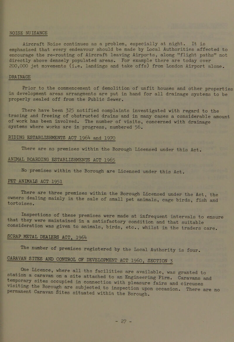 NOISE NUISANCE Aircraft Noise continues as a problem, especially at night. It is emphasised that every endeavour should be made by Local Authorities affected to encourage the re-routing of Aircraft leaving Airports, along flight paths not directly above densely populated areas. For example there are today over 200,000 jet movements (i.e. landings and take offs) from London Airport alone. DRAINAGE Prior to the commencement of demolition of unfit houses and other properties in development areas arrangments are put in hand for all drainage systems to be properly sealed off from the Public Sewer. There have been 325 notified complaints investigated with regard to the tracing and freeing of obstructed drains and in many cases a considerable amount of work has been involved. The number of visits, concerned with drainage systems where works are in progress, numbered 56. RIDING ESTABLISHMENTS ACT 1964 and 1970 There are no premises within the Borough Licensed under this Act. ANIMAL BOARDING ESTABLISHMENTS ACT 1965 No premises within the Borough are Licensed under this Act. PET ANIMALS ACT 1951 There are three premises within the Borough Licensed under the Act, the owners dealing mainly in the sale of small pet animals, cage birds, fish and tortoises. Inspections of these premises were made at infrequent intervals to ensure that they were maintained in a satisfactory condition and that suitable consideration was given to animals, birds, etc., whilst in the traders care. SCRAP METAL DEALERS ACT, 1964 The number of premises registered by the Local Authority is four. CARAVAN SITES AND CONTROL OF DEVELOPMENT ACT i960, SECTION 3 One Licence, where all the facilities are available, was granted to station a caravan on a site attached to an Engineering Firm. Caravans and temporary sites occupied in connection with pleasure fairs and circuses /isiting the Borough are subjected to inspection upon occasion. There are no permanent Caravan Sites situated within the Borough.