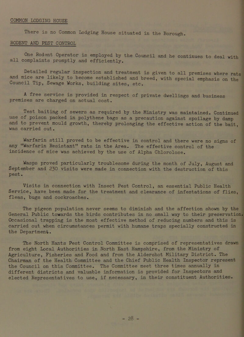 COMMON LODGING HOUSE There is no Common Lodging House situated in the Borough. RODENT AND PEST CONTROL One Rodent Operator is employed by the Council and he continues to deal with all complaints promptly and efficiently. Detailed regular inspection and treatment is given to all premises where rats and mice are likely to become established and breed, with special emphasis on the Council Tip, Sewage Works, building sites, etc. A free service is provided in respect of private dwellings and business premises are charged on actual cost. Test baiting of sewers as required by the Ministry was maintained. Continued use of poison packed in polythene bags as a precaution against spoilage by damp and to prevent mould growth, thereby prolonging the effective action of the bait, was carried out. Warfarin still proved to be effective in control and there were no signs of any Warfarin Resistant rats in the Area. The effective control of the incidence of mice was achieved by the use of Alpha Chlorolose. Wasps proved particularly troublesome during the month of July, August and September and 230 visits were made in connection with the destruction of this pest. Visits in connection with Insect Pest Control, an essential Public Health Service, have been made for the treatment and clearance of infestations of flies, fleas, bugs and cockroaches. The pigeon population never seems to diminish and the affection shown by the General Public towards the birds contributes in no small way to their preservation. Occasional trapping is the most effective method of reducing numbers and this is carried out when circumstances permit with humane traps specially constructed in the Department. The North Hants Pest Control Committee is comprised of representatives drawn from eight Local Authorities in North East Hampshire, from the Ministry of Agriculture, Fisheries and Food and from the Aldershot Military District. The Chairman of the Health Committee and the Chief Public Health Inspector represent the Council on this Committee. The Committee meet three times annually in different districts and valuable information is provided for Inspectors and elected Representatives to use, if necessary, in their constituent Authorities.