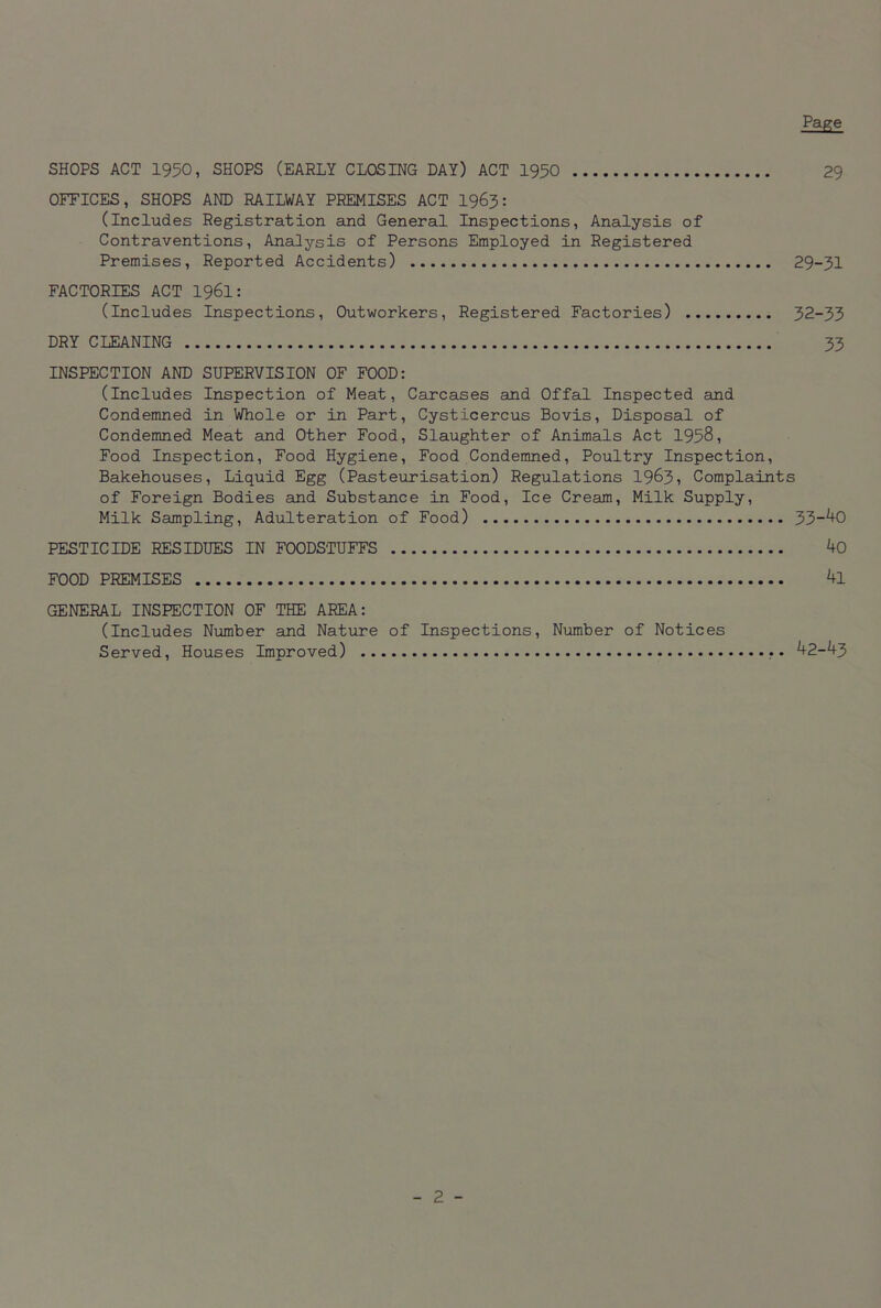 29 SHOPS ACT 1950, SHOPS (EARLY CLOSING DAY) ACT 1950 OFFICES, SHOPS AND RAILWAY PREMISES ACT 1963: (Includes Registration and General Inspections, Analysis of Contraventions, Analysis of Persons Employed in Registered Premises, Reported Accidents) 29-31 FACTORIES ACT 1961: (includes Inspections, Outworkers, Registered Factories) 32-33 DRY CLEANING 33 INSPECTION AND SUPERVISION OF FOOD: (Includes Inspection of Meat, Carcases and Offal Inspected and Condemned in Whole or in Part, Cysticercus Bovis, Disposal of Condemned Meat and Other Food, Slaughter of Animals Act 1958, Food Inspection, Food Hygiene, Food Condemned, Poultry Inspection, Bakehouses, Liquid Egg (Pasteurisation) Regulations 1963, Complaints of Foreign Bodies and Substance in Food, Ice Cream, Milk Supply, Milk Sampling, Adulteration of Food) 33_40 PESTICIDE RESIDUES IN FOODSTUFFS 40 FOOD PREMISES 4l GENERAL INSPECTION OF THE AREA: (Includes Number and Nature of Inspections, Number of Notices Served, Houses Improved) 42-4-3