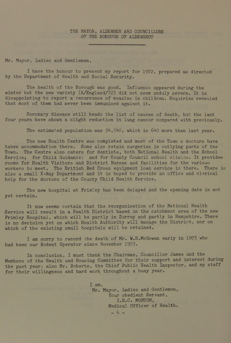 THE MAYOR, ALDERMEN AND COUNCILLORS OF THE BOROUGH OF ALDERSHOT Mr. Mayor, Ladies and Gentlemen, I have the honour to present my report for 1972, prepared as directed by the Department of Health and Social Security. The health of the Borough was good. Influenza appeared during the winter but the new variety (A/England/72) did not seem unduly severe. It is disappointing to report a recurrence of measles in children. Enquiries revealed that most of them had never been immunised against it. Coronary disease still heads the list, of causes of death, but the last four years have shown a slight reduction in lung cancer compared with previously. The estimated population was 34,540, which is 640 more than last year. The new Health Centre was completed and most of the Town's doctors have taken accommodation there. Some also retain surgeries in outlying parts of the Town. The Centre also caters for dentists, both National Health and the School Service; for Child Guidance; and for County Council school clinics. It provides rooms for Health Visitors and District Nurses and facilities for the various workers to meet. The British Red Cross equipment loan service is there. There is also a small X-Ray Department and it is hoped to provide an office and clerical help for the doctors of the County ChiLd Health Service. The new hospital at Frimley has been delayed and the opening date is not yet certain. It now seems certain that the reorganisation of the National Health Service will result in a Health District based on the catchment area of the new Frimley Hospital, which will be partly in Surrey and partly in Hampshire. There is no decision yet on which Health Authority will manage the District, nor on which of the existing small hospitals will be retained. I am sorry to record the death of Mr. W.H.McGowan early in 1973 who had been our Rodent Operator since November 1953- In conclusion, I must thank the Chairman, Councillor James and the Members of the Health and Housing Committee for their support and interest during the past year; also Mr. Roberts, the Chief Public Health Inspector, and my staff for their willingness and hard work throughout a busy year. I am, Mr. Mayor, Ladies and Gentlemen, Your obedient Servant, I.H.C. MORTON, Medical Officer of Health.