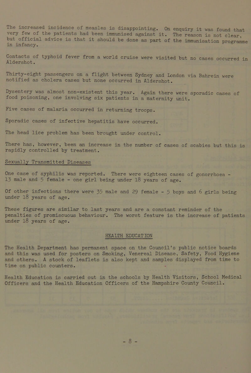 The increased incidence of measles is disappointing. On enquiry it was found that very few of the patients had been immunised against it. The reason is not clear, but official advice is that it should be done as part of the immunisation programme in infancy. Contacts of typhoid fever from a world cruise were visited but no cases occurred in Aldershot. Thirty-eight passengers on a flight between Sydney and London via Bahrein were notified as cholera cases but none occurred in Aldershot. Dysentery was almost non-existent this year. Again there were sporadic cases of food poisoning, one involving six patients in a maternity unit. Five cases of malaria occurred in returning troops. Sporadic cases of infective hepatitis have occurred. The head lice problem has been brought under control. There has, however, been an increase in the number of cases of scabies but this is rapidly controlled by treatment. Sexually Transmitted Diseases One case of syphilis was reported. There were eighteen cases of gonorrhoea - 13 male and 5 female - one girl being under 18 years of age. Of other infections there were 35 male and 29 female - 5 boys and 6 girls being under l8 years of age. These figures are similar to last years and are a constant reminder of the penalties of promiscuous behaviour. The worst feature is the increase of patients under l8 years of age. HEALTH EDUCATION The Health Department has permanent space on the Council's public notice boards and this was used for posters on Smoking, Venereal Disease, Safety, Food Hygiene and others. A stock of leaflets is also kept and samples displayed from time to time on public counters. Health Education is carried out in the schools by Health Visitors, School Medical Officers and the Health Education Officers of the Hampshire County Council.