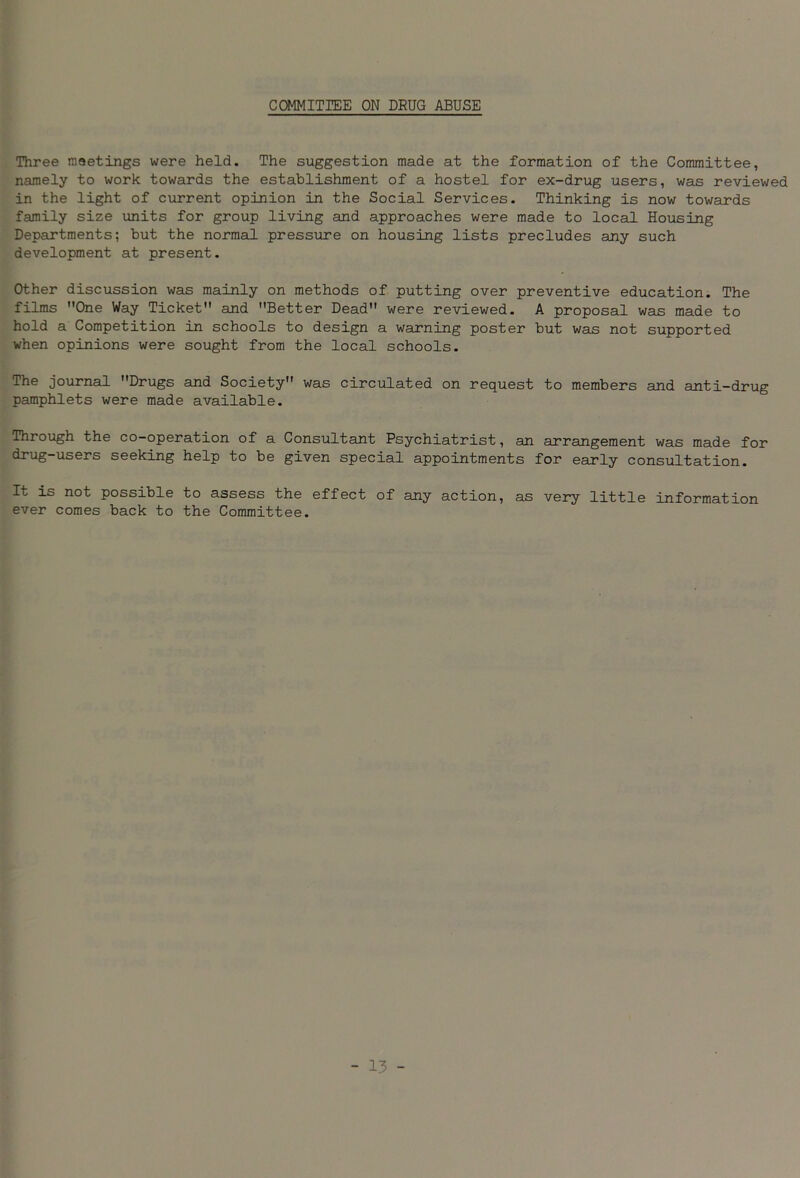 COMMITTEE ON DRUG ABUSE Three meetings were held. The suggestion made at the formation of the Committee, namely to work towards the establishment of a hostel for ex-drug users, was reviewed in the light of current opinion in the Social Services. Thinking is now towards family size units for group living and approaches were made to local Housing Departments; but the normal pressure on housing lists precludes any such development at present. Other discussion was mainly on methods of putting over preventive education. The films One Way Ticket and Better Dead were reviewed. A proposal was made to hold a Competition in schools to design a warning poster but was not supported when opinions were sought from the local schools. The journal Drugs and Society was circulated on request to members and anti-drug pamphlets were made available. Through the co-operation of a Consultant Psychiatrist, an arrangement was made for drug-users seeking help to be given special appointments for early consultation. It is not possible to assess the effect of any action, as very little information ever comes back to the Committee.