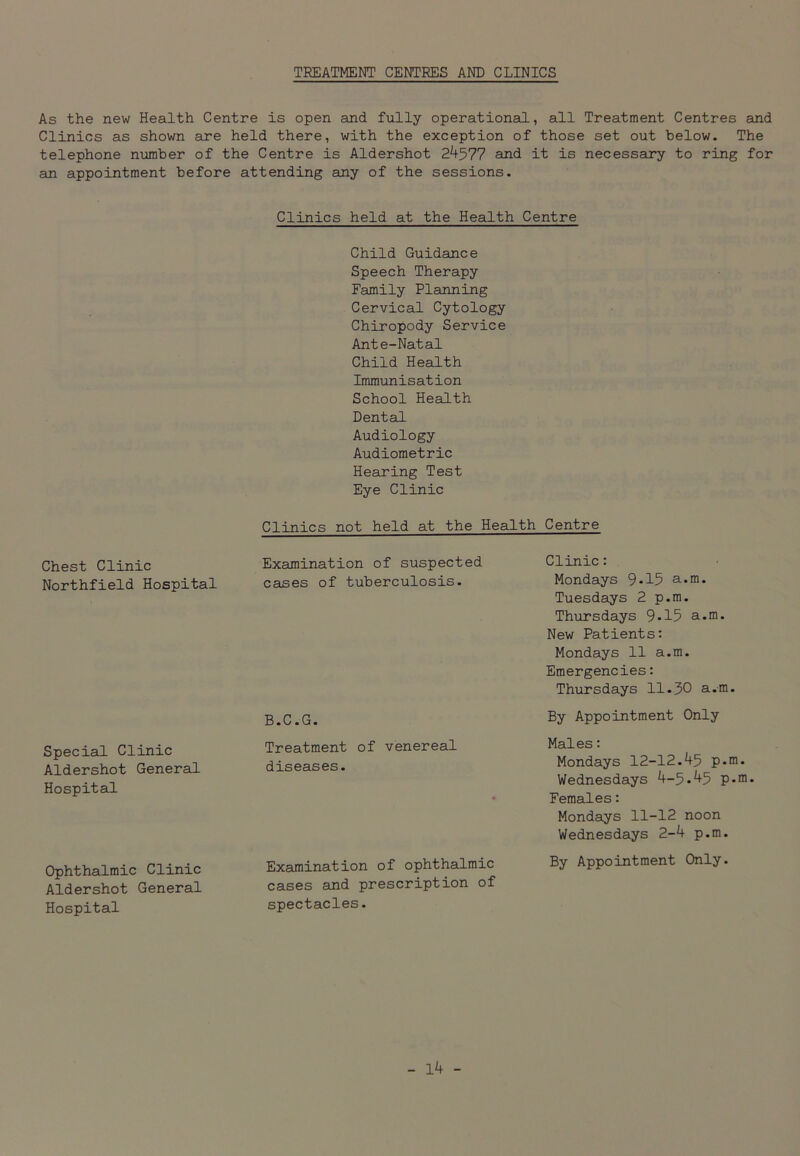 TREATMENT CENTRES AND CLINICS As the new Health Centre is open and fully operational, all Treatment Centres and Clinics as shown are held there, with the exception of those set out below. The telephone number of the Centre is Aldershot 24577 and it is necessary to ring for an appointment before attending any of the sessions. Clinics held at the Health Centre Chest Clinic Northfield Hospital Special Clinic Aldershot General Hospital Ophthalmic Clinic Aldershot General Hospital Child Guidance Speech Therapy Family Planning Cervical Cytology Chiropody Service Ante-Natal Child Health Immunisation School Health Dental Audiology Audiometric Hearing Test Eye Clinic Clinics not held at the Health Centre Examination of suspected cases of tuberculosis. B.C.G. Treatment of venereal diseases. Examination of ophthalmic cases and prescription of spectacles. Clinic: Mondays 9-15 a.m. Tuesdays 2 p.m. Thursdays 9-15 a.m. New Patients: Mondays 11 a.m. Emergencies: Thursdays 11.30 a.m. By Appointment Only Males: Mondays 12-12.45 p.m. Wednesdays 4-5.45 p.m. Females: Mondays 11-12 noon Wednesdays 2-4 p.m. By Appointment Only.