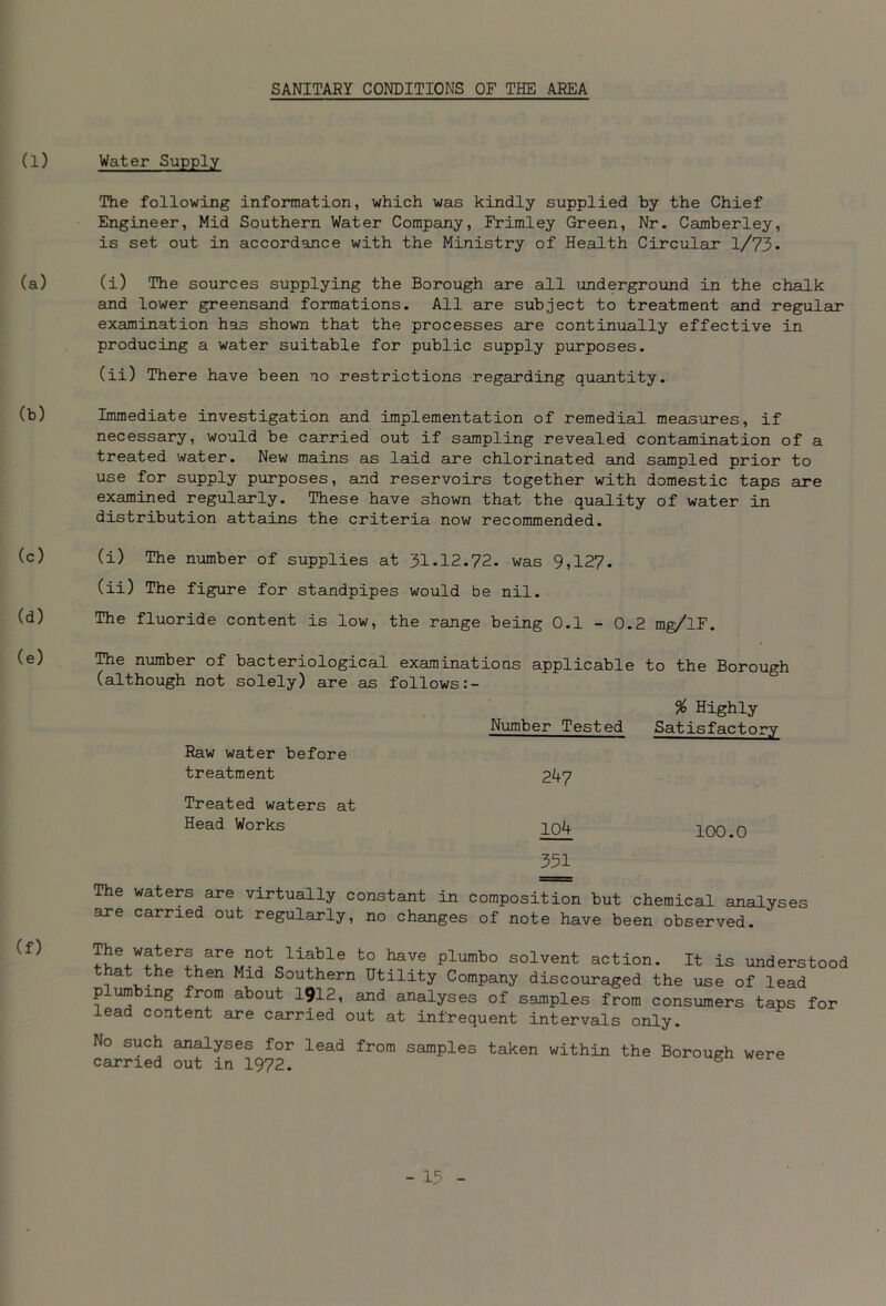 SANITARY CONDITIONS OF THE .AREA (1) (a) (b) (c) (d) (e) (f) Water Supply The following information, which was kindly supplied by the Chief Engineer, Mid Southern Water Company, Frimley Green, Nr. Camberley, is set out in accordance with the Ministry of Health Circular l/73- (i) The sources supplying the Borough are all underground in the chalk and lower greensand formations. All are subject to treatment and regular examination has shown that the processes are continually effective in producing a water suitable for public supply purposes. (ii) There have been no restrictions regarding quantity. Immediate investigation and implementation of remedial measures, if necessary, would be carried out if sampling revealed contamination of a treated water. New mains as laid are chlorinated and sampled prior to use for supply purposes, and reservoirs together with domestic taps are examined regularly. These have shown that the quality of water in distribution attains the criteria now recommended. (i) The number of supplies at 31.12.72. was 9,127. (ii) The figure for standpipes would be nil. The fluoride content is low, the range being 0.1 - 0.2 mg/lF. The number of bacteriological examinations applicable to the Borough (although not solely) are as follows Raw water before treatment Treated waters at Head Works % Highly Number Tested Satisfactory 247 104 100.0 351 The waters are virtually constant in composition but chemical analyses are carried out regularly, no changes of note have been observed. The waters are not liabie to have plumbo solvent action. It is understood at the then Mid Southern Utility Company discouraged the use of lead plumbing from about 1912, and analyses of samples from consumers taps for lead content are carried out at infrequent intervals only. No such analyses for lead from samples taken within the Borouerh carried out in 1972. B were