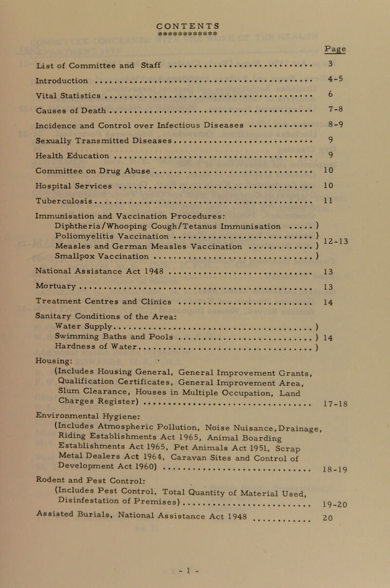 CONTENTS # aje # # * # # * * * * Page List of Committee and Staff 3 Introduction 4-5 Vital Statistics 6 Causes of Death 7-8 Incidence and Control over Infectious Diseases 8-9 Sexually Transmitted Diseases 9 Health Education 9 Committee on Drug Abuse 10 Hospital Services 10 Tuberculosis 11 Immunisation and Vaccination Procedures: Diphtheria/Whooping Cough/Tetanus Immunisation ) Poliomyelitis Vaccination ) ^ Measles and German Measles Vaccination ) Smallpox Vaccination ) National Assistance Act 1948 13 Mortuary 13 Treatment Centres and Clinics 14 Sanitary Conditions of the Area: Water Supply ) Swimming Baths and Pools ) 14 Hardness of Water ) Housing: (Includes Housing General, General Improvement Grants, Qualification Certificates, General Improvement Area, Slum Clearance, Houses in Multiple Occupation, Land Charges Register) 17-18 Environmental Hygiene: (Includes Atmospheric Pollution, Noise Nuisance, Drainage, Riding Establishments Act 1965, Animal Boarding Establishments Act 1965, Pet Animals Act 1951, Scrap Metal Dealers Act 1964, Caravan Sites and Control of Development Act I960) 18-19 Rodent and Pest Control: (Includes Pest Control, Total Quantity of Material Used, Disinfestation of Premises) 19-20 Assisted Burials, National Assistance Act 1948 , 20