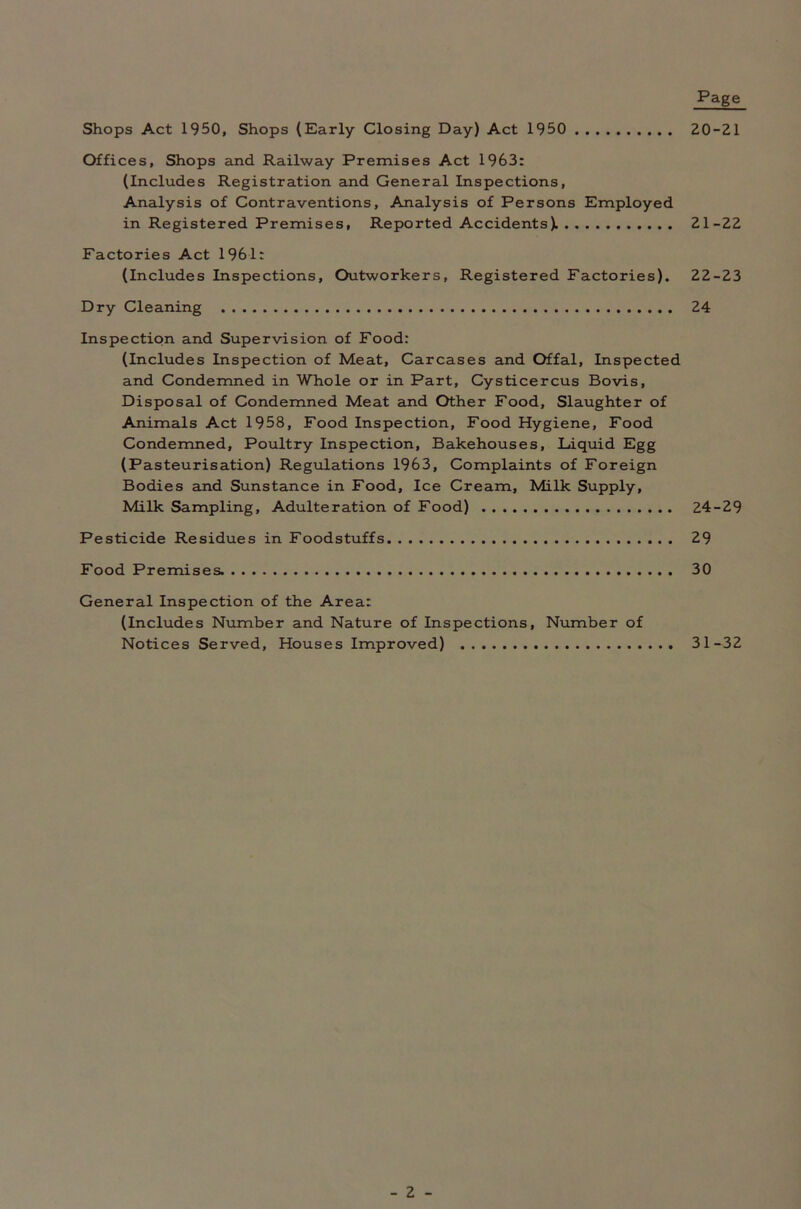 Page 20-21 Shops Act 1950, Shops (Early Closing Day) Act 1950 Offices, Shops and Railway Premises Act 1963: (Includes Registration and General Inspections, Analysis of Contraventions, Analysis of Persons Employed in Registered Premises, Reported Accidents). 21-22 Factories Act 1961: (Includes Inspections, Outworkers, Registered Factories). 22-23 Dry Cleaning 24 Inspection and Supervision of Food: (Includes Inspection of Meat, Carcases and Offal, Inspected and Condemned in Whole or in Part, Cysticercus Bovis, Disposal of Condemned Meat and Other Food, Slaughter of Animals Act 1958, Food Inspection, Food Hygiene, Food Condemned, Poultry Inspection, Bakehouses, Liquid Egg (Pasteurisation) Regulations 1963, Complaints of Foreign Bodies and Sunstance in Food, Ice Cream, Milk Supply, Milk Sampling, Adulteration of Food) 24-29 Pesticide Residues in Foodstuffs 29 Food Premises. 30 General Inspection of the Area: (Includes Number and Nature of Inspections, Number of Notices Served, Houses Improved) 31-32