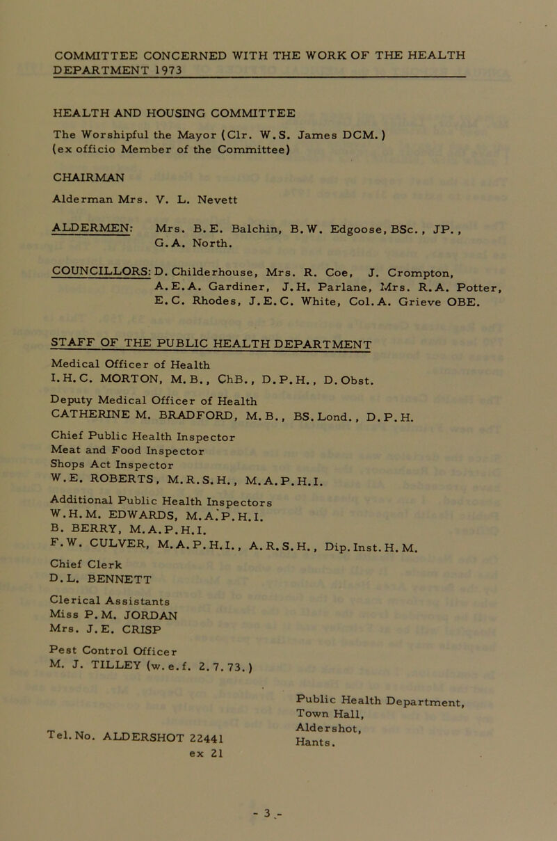 COMMITTEE CONCERNED WITH THE WORK OF THE HEALTH DEPARTMENT 1973 HEALTH AND HOUSING COMMITTEE The Worshipful the Mayor (Clr. W.S. James DCM.) (ex officio Member of the Committee) CHAIRMAN Alderman Mrs. V. L. Nevett ALDERMEN: Mrs. B.E. Balchin, B.W. Edgoose, BSc. , JP. , G.A. North. COUNCILLORS: D. Childerhouse. Mrs. R. Coe, J. Crompton, A.E.A. Gardiner, J.H. Parlane, Mrs. R. A. Potter, E.C. Rhodes, J.E.C. White, Col. A. Grieve OBE. STAFF OF THE PUBLIC HEALTH DEPARTMENT Medical Officer of Health I.H.C. MORTON, M.B., ChB., D.P.H., D. Obst. Deputy Medical Officer of Health CATHERINE M. BRADFORD, M. B. , BS.Lond., D.P.H. Chief Public Health Inspector Meat and Food Inspector Shops Act Inspector W.E. ROBERTS, M.R.S.H., M.A.P.H.I. Additional Public Health Inspectors W.H.M. EDWARDS, M.A.'P.H.I. B. BERRY, M.A.P.H.I. F.W. CULVER, M.A.P.H.I., A.R.S.H., Dip. Inst. H. M. Chief Clerk D.L. BENNETT Clerical Assistants Miss P.M. JORDAN Mrs. J.E. CRISP Pest Control Officer M. J. TILLEY (w.e.f. 2.7.73.) Tel. No. ALDERSHOT 22441 ex 21 Public Health Department, Town Hall, Aldershot, Hants.