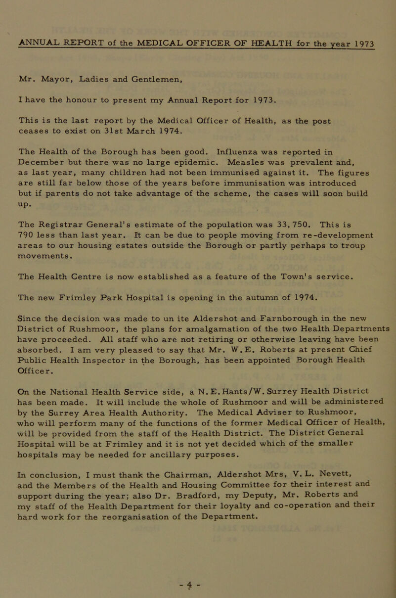 ANNUAL REPORT of the MEDICAL OFFICER OF HEALTH for the year 1973 Mr. Mayor, Ladies and Gentlemen, I have the honour to present my Annual Report for 1973. This is the last report by the Medical Officer of Health, as the post ceases to exist on 31st March 1974. The Health of the Borough has been good. Influenza was reported in December but there was no large epidemic. Measles was prevalent and, as last year, many children had not been immunised against it. The figures are still far below those of the years before immunisation was introduced but if parents do not take advantage of the scheme, the cases will soon build up. The Registrar General's estimate of the population was 33,750. This is 790 less than last year. It can be due to people moving from re-development areas to our housing estates outside the Borough or partly perhaps to troup movements. The Health Centre is now established as a feature of the Town's service. The new Frimley Park Hospital is opening in the autumn of 1974. Since the decision was made to un ite Aldershot and Farnborough in the new District of Rushmoor, the plans for amalgamation of the two Health Departments have proceeded. All staff who are not retiring or otherwise leaving have been absorbed. I am very pleased to say that Mr. W.E. Roberts at present Chief Public Health Inspector in the Borough, has been appointed Borough Health Officer. On the National Health Service side, a N. E. Hants/W. Surrey Health District has been made. It will include the whole of Rushmoor and will be administered by the Surrey Area Health Authority. The Medical Adviser to Rushmoor, who will perform many of the functions of the former Medical Officer of Health, will be provided from the staff of the Health District. The District General Hospital will be at Frimley and it is not yet decided which of the smaller hospitals may be needed for ancillary purposes. In conclusion, I must thank the Chairman, Aldershot Mrs, V. L. Nevett, and the Members of the Health and Housing Committee for their interest and support during the year; also Dr. Bradford, my Deputy, Mr. Roberts and my staff of the Health Department for their loyalty and co-operation and their hard work for the reorganisation of the Department.