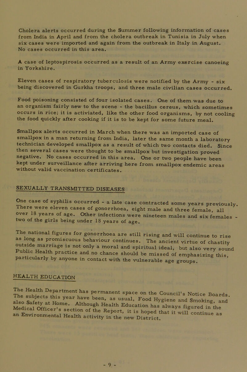 Cholera alerts occurred during the Summer following information of cases from India in April and from the cholera outbreak in Tunisia in July when six cases were imported and again from the outbreak in Italy in August. No cases occurred in this area. A case of leptospirosis occurred as a result of an Army exercise canoeing in Yorkshire. Eleven cases of respiratory tuberculosis were notified by the Army - six being discovered in Gurkha troops, and three male civilian cases occurred. Food poisoning consisted of four isolated cases. One of them was due to an organism fairly new to the scene - the bacillus cereus, which sometimes occurs in rice; it is activiated, like the other food organisms, by not cooling the food quickly after cooking if it is to be kept for some future meal. Smallpox alerts occurred in March when there was an imported case of smallpox in a man returning from India, later the same month a laboratory technician developed smallpox as a result of which two contacts died. Since then several cases were thought to be smallpox but investigation proved negative. No cases occurred in this area. One or two people have been kept under surveillance after arriving here from smallpox endemic areas without valid vaccination certificates. SEXUALLY TRANSMITTED DISEASES One case of syphilis occurred - a late case contracted some years previously. ere were eleven cases of gonorrhoea, eight male and three female, all over 18 years of age. Other infections were nineteen males and six females - two of the girls being under 18 years of age. e national figures for gonorrhoea are still rising and will continue to rise as long as promiscuous behaviour continues. The ancient virtue of chastity outside marriage is not only a moral and spiritual ideal, but also very sound u lie Health practice and no chance should be missed of emphasizing this, particularly by anyone in contact with the vulnerable age groups. HEALTH EDUCATION an Environmental Health activity in the new District.