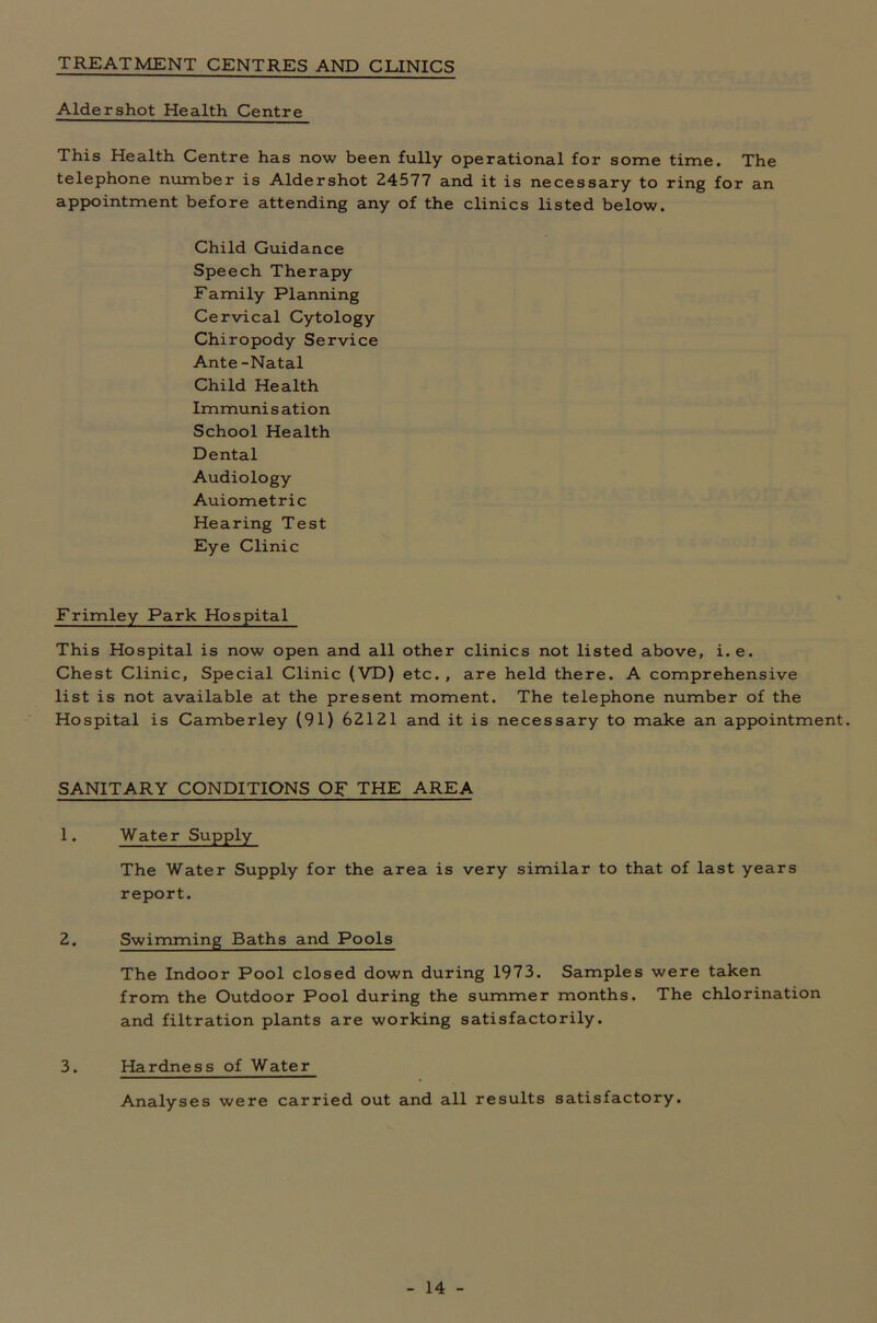 TREATMENT CENTRES AND CLINICS Aldershot Health Centre This Health Centre has now been fully operational for some time. The telephone number is Aldershot 24577 and it is necessary to ring for an appointment before attending any of the clinics listed below. Child Guidance Speech Therapy Family Planning Cervical Cytology Chiropody Service Ante -Natal Child Health Immuni s ation School Health Dental Audiology Auiometric Hearing Test Eye Clinic Frimley Park Hospital This Hospital is now open and all other clinics not listed above, i.e. Chest Clinic, Special Clinic (VD) etc. , are held there. A comprehensive list is not available at the present moment. The telephone number of the Hospital is Camberley (91) 62121 and it is necessary to make an appointment. SANITARY CONDITIONS OF THE AREA 1. Water Supply The Water Supply for the area is very similar to that of last years report. 2. Swimming Baths and Pools The Indoor Pool closed down during 1973. Samples were taken from the Outdoor Pool during the summer months. The chlorination and filtration plants are working satisfactorily. 3. Hardness of Water Analyses were carried out and all results satisfactory.