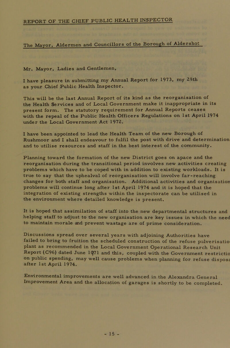 REPORT OF THE CHIEF PUBLIC HEALTH INSPECTOR The Mayor, Aldermen and Councillors of the Borough of Aldershot Mr. Mayor, Ladies and Gentlemen, I have pleasure in submitting my Annual Report for 1973, my 23th as your Chief Public Health Inspector. This will be the last Annual Report of its kind as the reorganisation of the Health Services and of Local Government make it inappropriate in its present form. The statutory requirement for Annual Reports ceases with the repeal of the Public Health Officers Regulations on 1st April 1974 under the Local Government Act 1972. I have been appointed to lead the Health Team of the new Borough of Rushmoor and I shall endeavour to fulfil the post with drive and determination and to utilise resources and staff in the best interest of the community. Planning toward the formation of the new District goes on apace and the reorganisation during the transitional period involves new activities creating problems which have to be coped with in addition to existing workloads. It is true to say that the uphealval of reorganisation will involve far-reaching changes for both staff and organisation. Additional activities and organisation problems will continue long after 1st April 1974 and it is hoped that the integration of existing strengths within the inspectorate can be utilised in the environment where detailed knowledge is present. It is hoped that assimilation of staff into the new departmental structures and helping staff to adjust to the new organisation are key issues in which the need to maintain morale and prevent wastage are of prime consideration. Discussions spread over several years with adjoining Authorities have failed to bring to fruition the scheduled construction of the refuse pulverisatio plant as recommended in the Local Government Operational Research Unit Report (C96) dated June 1CJ71 and this, coupled with the Government restrictic on public spending, may well cause problems when planning for refuse dispos; after 1st April 1974. Environmental improvements are well advanced in the Alexandra General Improvement Area and the allocation of garages is shortly to be completed.