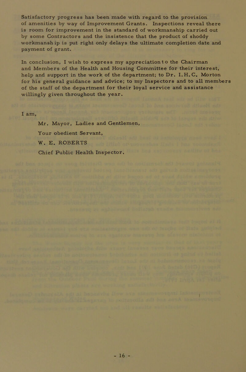 Satisfactory progress has been made with regard to the provision of amenities by way of Improvement Grants. Inspections reveal there is room for improvement in the standard of workmanship carried out by some Contractors and the insistence that the product of shoddy workmanship is put right only delays the ultimate completion date and payment of grant. In conclusion, I wish to express my appreciation t o the Chairman and Members of the Health and Housing Committee for their interest, help and support in the work of the department; to Dr. I.H.C. Morton for his general guidance and advice; to my Inspectors and to all members of the staff of the department for their loyal service and assistance willingly given throughout the year. I am, Mr. Mayor, Ladies and Gentlemen, Your obedient Servant, W. E. ROBERTS Chief Public Health Inspector. !