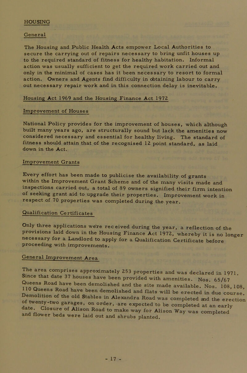 HOUSING General The Housing and Public Health Acts empower Local Authorities to secure the carrying out of repairs necessary to bring unfit houses up to the required standard of fitness for healthy habitation. Informal action was usually sufficient to get the required work carried out and only in the minimal of cases has it been necessary to resort to formal action. Owners and Agents find difficulty in obtaining labour to carry out necessary repair work and in this connection delay is inevitable. Housing Act 1969 and the Housing Finance Act 1972 Improvement of Houses National Policy provides for the improvement of houses, which although built many years ago, are structurally sound but lack the amenities now considered necessary and essential for healthy living. The standard of fitness should attain that of the recognised 12 point standard, as laid down in the Act. Improvement Grants Every effort has been made to publicise the availability of grants within the Improvement Grant Scheme and of the many visits made and inspections carried out, a total of 89 owners signified their firm intention of seeking grant aid to upgrade their properties. Improvement work in respect of 70 properties was completed during the year. Qualification Certificates Only three applications were received during the year, a reflection of the provisions laid down in the Housing Finance Act 1972, whereby it is no longer necessary for a Landlord to apply for a Qualification Certificate before proceeding with improvements. General Improvement Area The area comprises approximately 253 properties and was declared in 1971. Since that date 37 houses have been provided with amenities. Nos. 65/67 Queens Road have been demolished and the site made available. Nos. 108, 108 0 Queens Road have been demolished and flats will be erected in due course! emo ition of the old Stables in Alexandra Road was completed and the erectioi of twenty-two garages, on order, are expected to be completed at an early date Closure of Alison Road to make way for Alison Way was completed and flower beds were laid out and shrubs planted.