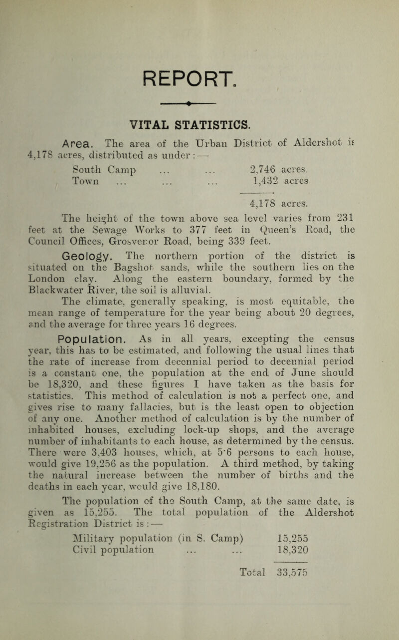 REPORT. VITAL STATISTICS. Area. The area of the Urban District of Aldershot is 4,17S acres, distributed as under: — South Camp ... ... 2,746 acres. Town ... ... ... 1,432 acres 4,178 acres. The height of the town above sea level varies from 231 feet at the Sewage Works to 377 feet in Queen’s Road, the Council Offices, Grosveror Road, being 339 feet. Geology. The northern portion of the district is situated on the Bagshof sands, while the southern lies on the London clay. Along the eastern boundary, formed by the Blackwater River, the soil is alluvial. The climate, generally speaking, is most equitable, the mean range of temperature for the year being about 20 degrees, and the average for three years 16 degrees. Population. As in all years, excepting the census year, this has to be estimated, and following the usual lines that the rate of increase from decennial period to decennial period is a constant one, the population at the end of June should be 18,320, and these figures I have taken as the basis for statistics. This method of calculation is not a perfect one, and gives rise to many fallacies, but is the least open to objection of any one. Another method of calculation is by the number of inhabited houses, excluding lock-up shops, and the average number of inhabitants to each house, as determined by the census. There were 3,403 houses, which, at 5‘6 persons to each house, would give 19,256 as the population. A third method, by taking the natural increase between the number of births and the deaths in each year, would give 18,180. The population of the South Camp, at the same date, is given as 15,255. The total population of the Aldershot Registration District is : — Military population (in S. Camp) 15,255 Civil population ... ... 18,320 Total 33,575