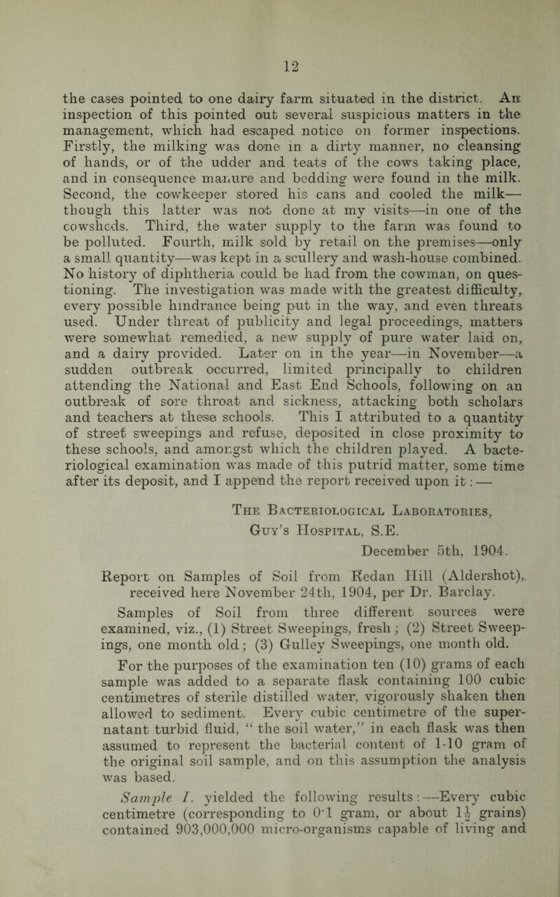 the cases pointed to one dairy farm situated in the district. An inspection of this pointed out several suspicious matters in the management, which had escaped notice on former inspections. Firstly, the milking was done in a dirty manner, no cleansing of hands; or of the udder and teats of the cows taking place, and in consequence manure and bedding were found in the milk. Second, the cowkeeper stored his cans and cooled the milk— though this latter was not done at my visits—in one of the cowsheds. Third, the water supply to the farm was found to be polluted. Fourth, milk sold by retail on the premises—only a small quantity—was kept in a scullery and wash-house combined. No history of diphtheria could be had from the cowman, on ques- tioning. The investigation was made with the greatest difficulty, every possible hindrance being put in the way, and even threats used. Under threat of publicity and legal proceedings, matters were somewhat remedied, a new supply of pure water laid on, and a dairy provided. Later on in the year—in November—a sudden outbreak occurred, limited principally to children attending the National and East End Schools, following on an outbreak of sore throat and sickness, attacking both scholars and teachers at these schools. This I attributed to a quantity of street sweepings and refuse, deposited in close proximity to these schools, and amongst which the children played. A bacte- riological examination was made of this putrid matter, some time after its deposit, and I append the report received upon it: —• The Bacteriological Laboratories, Guy’s Hospital, S.E. December 5th, 1904. Report on Samples of Soil from Kedan Hill (Aldershot),, received here November 24th, 1904, per Dr. Barclay. Samples of Soil from three different sources were examined, viz., (1) Street Sweepings, fresh; (2) Street Sweep- ings, one month old; (3) Gulley Sweepings, one month old. For the purposes of the examination ten (10) grams of each sample was added to a separate flask containing 100 cubic centimetres of sterile distilled water, vigorously shaken then allowed to sediment. Every cubic centimetre of the super- natant turbid fluid, “ the soil water,” in each flask was then assumed to represent the bacterial content of 1-10 gram of the original soil sample, and on this assumption the analysis was based. Sample I. yielded the following results: —Every cubic centimetre (corresponding to 0‘1 gram, or about 1| grains) contained 903,000,000 micro-organisms capable of living and.