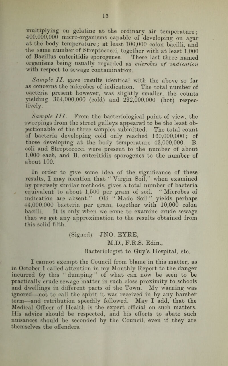 multiplying on gelatine at the ordinary air temperature; 400.000. 000 micro-organisms capable of developing on agar at the body temperature ; at least 100,000 colon bacilli, and the same number of Streptococci, together with at least 1,000 of Bacillus enteritidis sporogenes. These last three named organisms being usually regarded as microbes of indication with respect^ to sewage contamination. Sample II. gave results identical with the above so far as concerns the microbes of indication. The total number of oacteiia present however, was slightly smaller, the counts yielding 364,000,000 (cold) and 292,000,000 (hot) respec- tively. Sample III. From the bacteriological point of view, the sweepings from the street gulleys appeared to be the least ob- jectionable of the three samples submitted. The total count of bacteria, developing cold only reached 160,000,000; of those developing at the body temperature 43,000,000. B. coli and Streptococci were present to the number of about 1,000 each, and B. enteritidis sporogenes to the number of about 100. In order to give some idea of the significance of these results, I may mention that “ Virgin Soil,” when examined by precisely similar methods, gives a total number of bacteria equivalent to about 1,500 per gram of soil. “ Microbes of indication are absent.” Old “ Made Soil ” yields perhaps 44.000. 000 bacteria per gram, together with 10,000 colon bacilli. It is only when we come to examine crude sewage that we get any approximation to the results obtained from this solid filth. (Signed) JNO. EYRE, M.D., F.R.S. Edin., Bacteriologist to Guy’s Hospital, etc. I cannot exempt the Council from blame in this matter, as in October I called attention in my Monthly Report to the danger incurred by this “ dumping ” of what can now be seen to be practically crude sewage matter in such close proximity to schools and dwellings in different parts of the Town. My warning was ignored—not to call the spirit it was received in by any harsher term—and retribution speedily followed. May I add, that the Medical Officer of Health is the expert official on such matters. Ilis advice should be respected, and his efforts to abate such nuisances should be seconded by the Council, even if they are themselves the offenders.