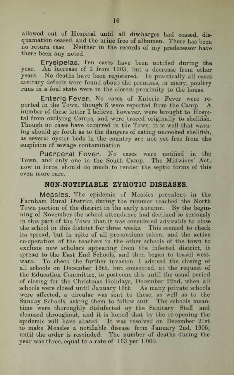 allowed out of Hospital until all discharges had ceased, dis- quamation ceased, and the urine free of albumen. There has been no return case. Neither in the records of my predecessor have there been any noted. Erysipelas. Ten cases have been notified during the year. An increase of 2 from 1903, but a decrease from other years. No deaths have been registered. In practically all cases sanitary defects were found about the premises, m many, poultry runs in a foul state were in the closest proximity to the house. Enteric Fever. No cases of Enteric Fever were re- ported in the Town, though 8 were reported from the Camp. A number of these latter I believe, however, were brought to Hospi- tal from outlying Camps, and were traced originally to shellfish. Though no cases have occurred in the Town, it is well that warn- ing should go forth as to the dangers of eating uncooked shellfish, as several oyster beds in the country are not yet free from the suspicion of sewage contamination. Puerperal Fever. No cases were notified in the Town, and only one in the South Camp. The Midwives’ Act, now in force, should do much to render the septic forms of this even more rare. NON-NOTIFIABLE ZYMOTIC DISEASES. Measles. The epidemic of Measles prevalent in the Farnham Rural District during the summer reached the North Town portion of the district in the early autumn. By the begin- ning of November the school attendance had declined so seriously in this part of the Town that it was considered advisable to close the school in this district for three weeks. This seemed to check its spread, but in spite of all precautions taken, and the active co-operation of the teachers in the other schools of the town to exclude new scholars appearing from the infected district, it spread to the East End Schools, and then began to travel west- ward. To check the further invasion, I advised the closing of all schools on December 16th, but consented, at the request of the Education Committee, to postpone this until the usual period of closing for the Christmas Holidays, December 22nd, when all schools were closed until January 16th. As many private schools were affected, a circular was sent to those, as well as to the Sunday Schools, asking them to follow suit. The schools mean- time were thoroughly disinfected oy the Sanitary Staff and cleansed throughout, and it is hoped that by the re-opening the epidemic will have abated. It was resolved on December 21st to make Measles a notifiable disease from January 2nd, 1905, until the order is rescinded1. The number of deaths during the year was three, equal to a rate of '163 per 1,000.