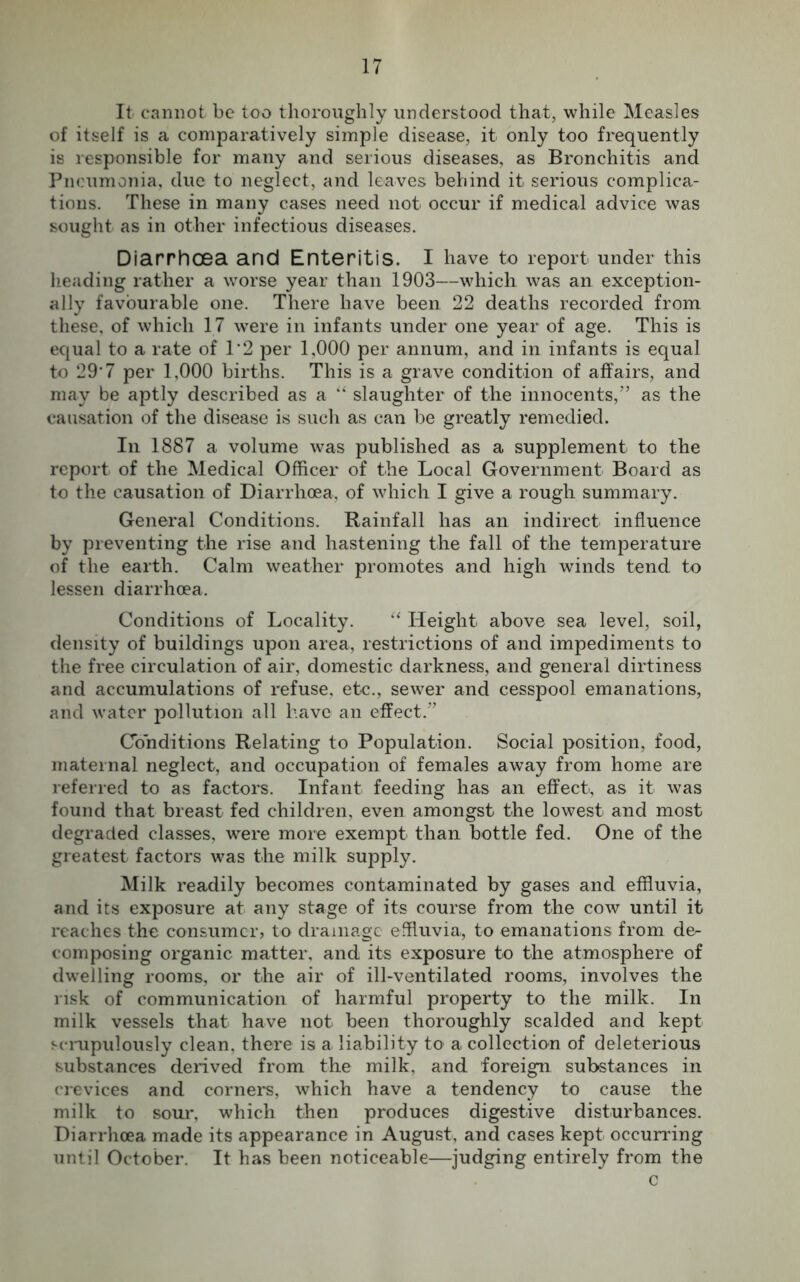 It cannot be too thoroughly understood that, while Measles of itself is a comparatively simple disease, it only too frequently is responsible for many and serious diseases, as Bronchitis and Pneumonia, due to neglect, and leaves behind it serious complica- tions. These in many cases need not occur if medical advice was sought as in other infectious diseases. Diarrhoea and Enteritis. I have to report under this heading rather a worse year than 1903—which was an exception- ally favourable one. There have been 22 deaths recorded from these, of which 17 were in infants under one year of age. This is equal to a rate of 1*2 per 1,000 per annum, and in infants is equal to 29'7 per 1,000 births. This is a grave condition of affairs, and may be aptly described as a “ slaughter of the innocents,” as the causation of the disease is such as can be greatly remedied. In 1887 a volume was published as a supplement to the report of the Medical Officer of the Local Government Board as to the causation of Diarrhoea, of which I give a rough summary. General Conditions. Rainfall has an indirect influence by preventing the rise and hastening the fall of the temperature of the earth. Calm weather promotes and high winds tend to lessen diarrhoea. Conditions of Locality. “ Height above sea level, soil, density of buildings upon area, restrictions of and impediments to the free circulation of air, domestic darkness, and general dirtiness and accumulations of refuse, et-c., sewer and cesspool emanations, and water pollution all have an effect.” Conditions Relating to Population. Social position, food, maternal neglect, and occupation of females away from home are referred to as factors. Infant feeding has an effect, as it was found that breast fed children, even amongst the lowest and most degraded classes, were more exempt than bottle fed. One of the greatest factors was the milk supply. Milk readily becomes contaminated by gases and effluvia, and its exposure at any stage of its course from the cow until it reaches the consumer, to drainage effluvia, to emanations from de- composing organic matter, and its exposure to the atmosphere of dwelling rooms, or the air of ill-ventilated rooms, involves the risk of communication of harmful property to the milk. In milk vessels that have not been thoroughly scalded and kept scrupulously clean, there is a liability to a collection of deleterious substances derived from the milk, and foreign substances in crevices and corners, which have a tendency to cause the milk to sour, which then produces digestive disturbances. Diarrhoea made its appearance in August, and cases kept occurring until October. It has been noticeable—judging entirely from the c