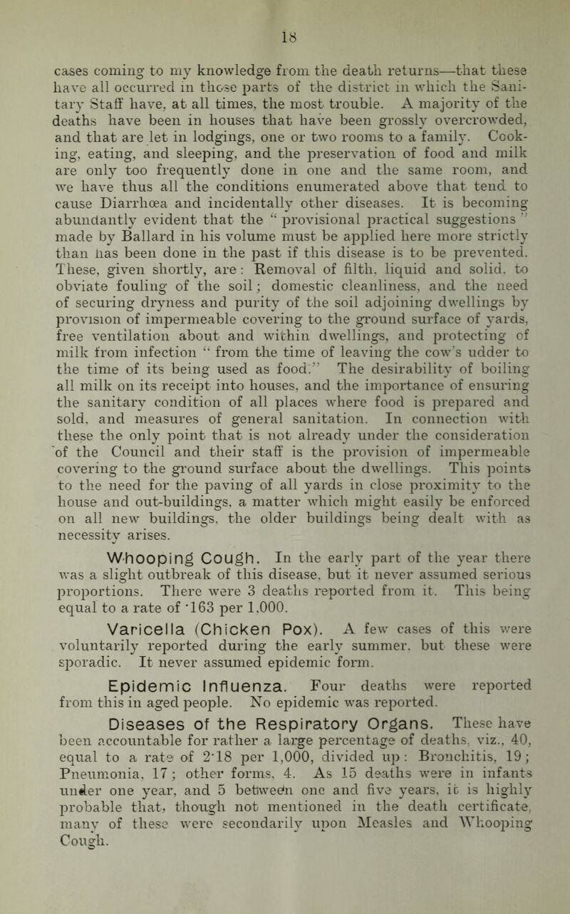 cases coming to my knowledge from the death returns—that these have all occurred in those parts of the district in which the Sani- tary Staff have, at all times, the most trouble. A majority of the deaths have been in houses that have been grossly overcrowded, and that are let in lodgings, one or two rooms to a family. Cook- ing, eating, and sleeping, and the preservation of food and milk are only too frequently done in one and the same room, and we have thus all the conditions enumerated above that tend to cause Diarrhoea and incidentally other diseases. It is becoming abundantly evident that the “ provisional practical suggestions ” made by Ballard in his volume must be applied here more strictly than lias been done in the past if this disease is to be prevented. These, given shortly, are: Removal of filth, liquid and solid, to obviate fouling of the soil; domestic cleanliness, and the need of securing dryness and purity of the soil adjoining dwellings by provision of impermeable covering to the ground surface of yards, free ventilation about and within dwellings, and protecting of milk from infection “ from the time of leaving the cow’s udder to the time of its being used as food:” The desirability of boiling all milk on its receipt into houses, and the importance of ensuring the sanitary condition of all places where food is prepared and sold, and measures of general sanitation. In connection with these the only point that is not already under the consideration of the Council and their staff is the provision of impermeable covering to the ground surface about the dwellings. This points to the need for the paving of all yards in close proximity to the house and out-buildings, a matter which might easily be enforced on all new buildings, the older buildings being dealt with as necessity arises. Whooping Cough. In the early part of the year there was a slight outbreak of this disease, but it never assumed serious proportions. There were 3 deaths reported from it. This being equal to a rate of '163 per 1,000. Varicella (Chicken Pox). A few cases of this were voluntarily reported during the early summer, but these were sporadic. It never assumed epidemic form. Epidemic Influenza. Four deaths were reported from this in aged people. No epidemic was reported. Diseases of the Respiratory Organs. These have been accountable for rather a large percentage of deaths, viz., 40, equal to a rate of 2'18 per 1,000, divided up: Bronchitis, 19; Pneumonia, 17; other forms, 4. As 15 deaths were in infants under one year, and 5 between one and five years, it is highly probable that, though not mentioned in the death certificate, many of these were secondarily upon Measles and Whooping Cough.