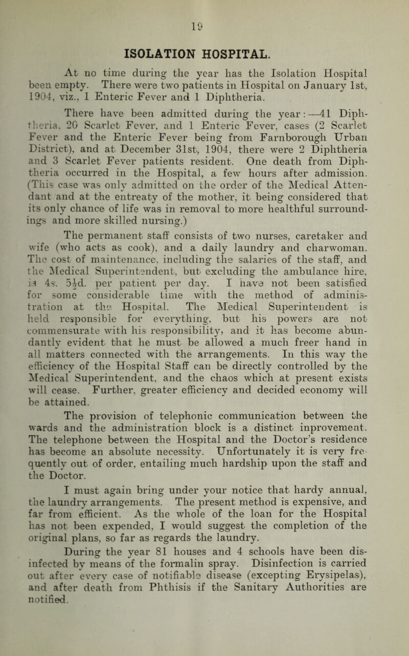 ISOLATION HOSPITAL. At no time during the year has the Isolation Hospital been empty. There were two patients in Hospital on January 1st, 1904, viz., 1 Enteric Fever and 1 Diphtheria. There have been admitted during the year:—41 Diph- theria, 20 Scarlet Fever, and 1 Enteric Fever, cases (2 Scarlet Fever and the Enteric Fever being from Farnborough Urban District), and at December 31st, 1904, there were 2 Diphtheria and 3 Scarlet Fever patients resident. One death from Diph- theria occurred in the Hospital, a few hours after admission. (This case was only admitted on the order of the Medical Atten- dant and at the entreaty of the mother, it being considered that its only chance of life was in removal to more healthful surround- ings and more skilled nursing.) The permanent staff consists of two nurses, caretaker and wife (who acts as cook), and a daily laundry and charwoman. The cost of maintenance, including the salaries of the staff, and the Medical Superintendent, but excluding the ambulance hire, is 4s. 54d. per patient per day. I have not been satisfied for some considerable time with the method of adminis- tration at the Hospital. The Medical Superintendent is held responsible for everything, but his powers are not commensurate with his responsibility, and it has become abun- dantly evident that he must be allowed a much freer hand in all matters connected with the arrangements. In this way the efficiency of the Hospital Staff can be directly controlled by the Medical Superintendent, and the chaos which at present exists will cease. Further, greater efficiency and decided economy will be attained. The provision of telephonic communication between the wards and the administration block is a distinct inprovement. The telephone between the Hospital and the Doctor’s residence has become an absolute necessity. Unfortunately it is very fre- quently out of order, entailing much hardship upon the staff and the Doctor. I must again bring under your notice that hardy annual, the laundry arrangements. The present method is expensive, and far from efficient. As the whole of the loan for the Hospital has not been expended, I would suggest the completion of the original plans, so far as regards the laundry. During the year 81 houses and 4 schools have been dis- infected by means of the formalin spray. Disinfection is carried out after every case of notifiable disease (excepting Erysipelas), and after death from Phthisis if the Sanitary Authorities are notified.
