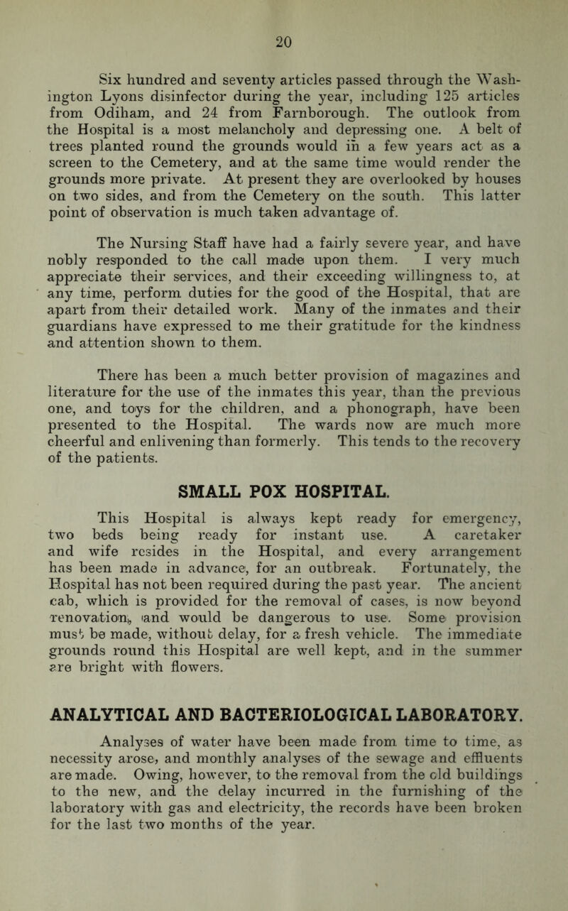Six hundred and seventy articles passed through the Wash- ington Lyons disinfector during the year, including 125 articles from Odiham, and 24 from Farnborough. The outlook from the Hospital is a most melancholy and depressing one. A belt of trees planted round the grounds would in a few years act as a screen to the Cemetery, and at the same time would render the grounds more private. At present they are overlooked by houses on two sides, and from the Cemetery on the south. This latter point of observation is much taken advantage of. The Nursing Staff have had a fairly severe year, and have nobly responded to the call made upon them. I very much appreciate tiheir services, and their exceeding willingness to, at any time, perform duties for the good of the Hospital, that are apart from their detailed work. Many of the inmates and their guardians have expressed to me their gratitude for the kindness and attention shown to them. There has been a much better provision of magazines and literature for the use of the inmates this year, than the previous one, and toys for the children, and a phonograph, have been presented to the Hospital. The wards now are much more cheerful and enlivening than formerly. This tends to the recovery of the patients. SMALL POX HOSPITAL. This Hospital is always kept ready for emergency, two beds being ready for instant use. A caretaker and wife resides in the Hospital, and every arrangement has been made in advance, for an outbreak. Fortunately, the Hospital has not been required during the past year. The ancient cab, which is provided for the removal of cases, is now beyond renovation,, and would be dangerous to use. Some provision must be made, without delay, for a fresh vehicle. The immediate grounds round this Hospital are well kept, and in the summer are bright with flowers. ANALYTICAL AND BACTERIOLOGICAL LABORATORY. Analyses of water have been made from time to time, as necessity arose, and monthly analyses of the sewage and effluents are made. Owing, however, to the removal from the old buildings to the new, and the delay incurred in the furnishing of the laboratory with gas and electricity, the records have been broken for the last two months of the year.
