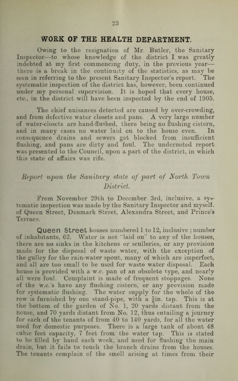 WORK OF THE HEALTH DEPARTMENT. Owing to the resignation of Mr. Butler, the Sanitary Inspector—to whose knowledge of the district I was greatly indebted at my first commencing duty, in the previous year— there as a break in the continuity of the statistics, as may be seen in referring to the present Sanitary Inspector’s report. The systematic inspection of the district has, however, been continued under my personal supervision. It is hoped that- every house, etc., in the district will have been inspected by the end of 1905. The chief nuisances detected are caused by over-crowding, and from defective water closets and pans. A very large number of water-closets are hand-flushed, there being no flushing cistern, and in many cases no water laid on to the house even. In consequence drains and sewers get blocked from insufficient flushing, and pans are dirty and foul. The undernoted report was presented to the Council, upon a part of the district, in which this state of affairs was rife. Report upon the Sanitary state of part of North Town District. From November 29th to December 3rd, inclusive, a sys- tematic inspection was made by the Sanitary Inspector and myself, of Queen Street, Denmark Street, Alexandra Street, and Prince’s Terrace. Queen Street houses numbered 1 to 12, inclusive ; number of inhabitants, 62. Water is not “laid on” to any of the houses, there are no sinks in the kitchens or sculleries, or any provision made for the disposal of waste water, with the exception of the gulley for the rain-water spout, many of which are imperfect, and all are too small to be used for waste water disposal. Each house is provided with a w.c. pan of an obsolete type, and nearly all were foul. Complaint is made of frequent stoppages. None of the w.c.’s have any flushing cistern, or any provision made for systematic flushing. The water supply for the whole of the row is furnished by one stand-pipe, with a §in. tap. This is at the bottom of the garden of No. 1, 20 yards distant from the house, and 70 yards distant from No. 12, thus entailing a journey for each of the tenants of from 40 to 140 yards, for all the water used for domestic purposes. There is a large tank of about 48 cubic feet capacity, 7 feet from the water tap. This is stated to be filled by hand each week, and used for flushing the main drain, but it fails to touch the branch drains from the houses. The tenants complain of the smell arising at times from their