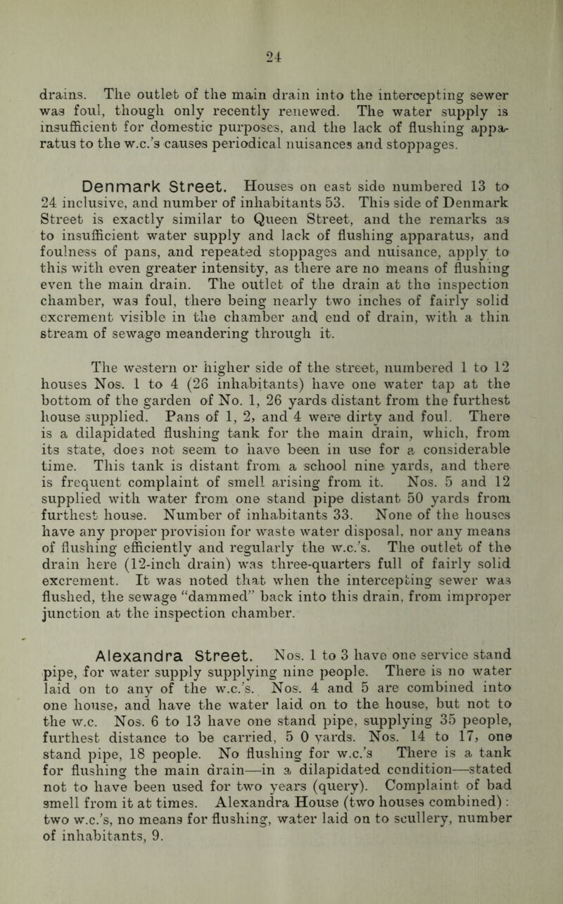 drains. The outlet of the main drain into the intercepting sewer was foul, though only recently renewed. The water supply is insufficient for domestic purposes, and the lack of flushing appa- ratus to the w.c/s causes periodical nuisances and stoppages. Denmark Street. Houses on east side numbered 13 to 24 inclusive, and number of inhabitants 53. This side of Denmark Street is exactly similar to Queen Street, and the remarks as to insufficient water supply and lack of flushing apparatus, and foulness of pans, and repeated stoppages and nuisance, apply to this with even greater intensity, as there are no means of flushing even the main drain. The outlet of the drain at the inspection chamber, was foul, there being nearly two inches of fairly solid excrement visible in the chamber and end of drain, with a thin stream of sewage meandering through it. The western or higher side of the street, numbered 1 to 12 houses Nos. 1 to 4 (26 inhabitants) have one water tap at the bottom of the garden of No. 1, 26 yards distant from the furthest house supplied. Pans of 1, 2, and 4 were dirty and foul. There is a dilapidated flushing tank for the main drain, which, from its state-, does not seem to have been in use for a considerable time. This tank is distant from a school nine yards, and there is frequent complaint of smell arising from it. Nos. 5 and 12 supplied with water from one stand pipe distant 50 yards from furthest house. Number of inhabitants 33. None of the houses have any proper provision for waste water disposal, nor any means of flushing efficiently and regularly the w.c/s. The outlet of the drain here (12-incli drain) was three-quarters full of fairly solid excrement. It was noted that when the intercepting sewer wa.s flushed, the sewage “dammed” back into this drain, from improper junction at the inspection chamber. Alexandra Street. Nos. 1 to 3 have one service stand pipe, for water supply supplying nine people. There is no water laid on to any of the w.c/s. Nos. 4 and 5 are combined into one house, and have the water laid on to the house, but not to the w.c. Nos. 6 to 13 have one stand pipe, supplying 35 people, furthest distance to be carried, 5 0 yards. Nos. 14 to 17, one stand pipe, 18 people. No flushing for w.c/s There is a tank for flushing the main drain—in a dilapidated condition—stated not to have been used for two years (query). Complaint of bad smell from it at times. Alexandra House (two houses combined): two w.c/s, no means for flushing, water laid on to scullery, number of inhabitants, 9.