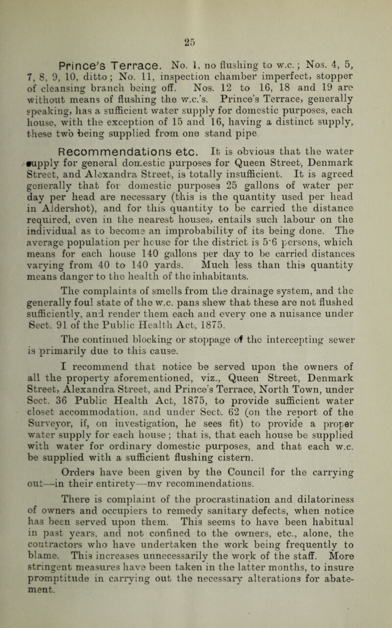 2f> Prince’s Terrace. No. 1, no flushing to w.c.; Nos. 4, 5, 7, 8, 9, 10, ditto; No. 11, inspection chamber imperfect, stopper of cleansing branch being off. Nos. 12 to 16, 18 and 19 are without means of flushing the w.c.’s. Prince’s Terrace, generally speaking, has a sufficient water supply for domestic purposes, each house, with the exception of 15 and 16, having a distinct supply, these two being supplied from one stand pipe Recommendations etc. It is obvious that the water •upply for general domestic purposes for Queen Street, Denmark Street, and Alexandra Street, is totally insufficient. It is agreed generally that for domestic purposes 25 gallons of water per day per head are necessary (this is the quantity used per head in Aldershot), and for this quantity to be carried the distance required, even in the nearest houses, entails such labour on the individual as to become an improbability of its being done. The average population per house for the district is 5‘6 persons, which means for each house 140 gallons per day to be carried distances varying from 40 to 140 yards. Much less than this quantity means danger to the health of the inhabitants. The complaints of smells from the drainage system, and the generally foul state of the w.c, pans shew that these are not flushed sufficiently, and render them each and every one a nuisance under Sect. 91 of the Public Health Act, 1875. The continued blocking or stoppage of the intercepting sewer is primarily due to this cause. I recommend that notice be served upon the owners of all the property aforementioned, viz., Queen Street, Denmark Street, Alexandra Street, and Prince’s Terrace, North Town, under Sect. 36 Public Health Act, 1875, to provide sufficient water closet accommodation, and under Sect. 62 (on the report of the Surveyor, if, on investigation, he sees fit) to provide a proper water supply for each house; that is, that each house be supplied with water for ordinary domestic purposes, and that each w.c. be supplied with a sufficient flushing cistern. Orders have been given by the Council for the carrying out—in their entirety—mv recommendations. There is complaint of the procrastination and dilatoriness of owners and occupiers to remedy sanitary defects, when notice has been served upon them. This seems to have been habitual in past years, and not confined to the owners, etc., alone, the contractors who have undertaken the work being frequently to blame. This increases unnecessarily the work of the staff. More stringent measures have been taken in the latter months, to insure promptitude in carrying out the necessary alterations for abate- ment.
