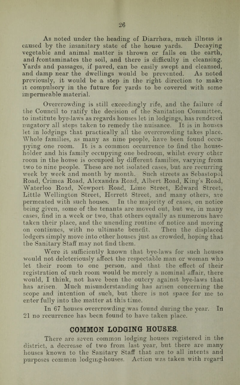 As noted under the heading of Diarrhoea, much illness is caused by the insanitary state of the house yards. Decaying vegetable and animal matter is thrown or falls on the earth, and /contaminates the soil, and there is difficulty in cleansing. Yards and passages, if paved, can be easily swept and cleansed, and damp near the dwellings would be prevented. As noted previously, it would be a step in the right direction to make it- compulsory in the future for yards to be covered with some impermeable material. Overcrowding is still exceedingly rife, and the failure of the Council to ratify the decision of the Sanitation Committee, to institute bye-laws as regards houses let in lodgings, has rendered nugatory all steps taken to remedy the nuisance. It is in houses let in lodgings that practically all the overcrowding takes place. Whole families, as many as nine people, have been found occu- pying one room,. It is a. common occurrence to find the house- holder and his family occupying one bedroom, whilst every other room in the house is occupied by different families, varying from two to nine people. These are not isolated cases, but are recurring week by week and month by month. Such streets as Sebastopol Road, Crimea Road, Alexandra Road, Albert Road, King’s Road, Waterloo Road, Newport Road, Lime Street, Edward Street, Little Wellington Street, Herrett Street, and many others, are permeated with such houses. In the majority of cases, on notice being given, some of the tenants are moved out, but we, in many cases, find in a week or two, that others equally as numerous have taken their place, and the unending routine of notice and moving on continues, with no ultimate benefit. Then the displaced lodgers simply move into other houses just as crowded, hoping that the Sanitary Staff may not find them. Were it sufficiently known that bye-laws for such houses would not deleteriously affect the respectable man or woman who let their room to one person, and that the effect of their registration of such room would be merely a nominal affair, there would, I think, not have been the outcry against bye-laws that has arisen. Much misunderstanding has arisen concerning the scope and. intention of such, but there is not space for me to enter fully into the matter at this time. In 67 houses overcrowding was found during the year. In 21 no recurrence has been found to have taken place. COMMON LODGING HOUSES. There are seven common lodging houses registered in the district, a decrease of two from last year, but there are many houses known to the Sanitary Staff that are to all intents and purposes common lodging-houses. Action was taken with regard