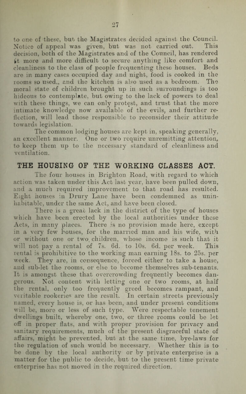 to one of these, but the Magistrates decided against the Council. Notice of appeal was given, but was not carried out. This decision, both of the Magistrates and of the Council, has rendered tt more and more difficult to secure anything like comfort and cleanliness to the class of people frequenting these houses. Beds are in many cases occupied day and night, food is cooked in the rooms so used,, and the kitchen is also used as a bedroom. The moral state of children brought up in such surroundings is too hideous to contemplate, but owing to the lack of powers to deal with these things, we can only protest, and trust that the more intimate knowledge now available of the evils,, and further re* fiection, will lead those responsible to reconsider their attitude towards legislation. The common lodging houses are kept in, speaking generally, an excellent manner. One or two require unremitting attention, to keep them up to the necessary standard of cleanliness and ventilation. THE HOUSING OF THE WORKING CLASSES ACT. The four houses in Brighton Road, with regard to> which action was taken under this Act last year, have been pulled down, and a much required improvement to that road has resulted. Eight houses in Drury Lane have been condemned as unin- habitable, under the same Act, and have been closed. There is a great lack in the district of the type of houses which have been erected by the local authorities under these Acts, in many places. There is no provision made here, except in a very few houses, for the married man and his wife, with or without one or two, children, whose income is such that it will not pay a rental of 7s. 6d. to 10s. 6d. per week. This rental is prohibitive to the working man earning 18s. to 25s. per week. They are, in consequence, forced either to take a house, and sub-let the rooms, or else to become themselves sub-tenants. It is amongst these that overcrowding frequently becomes dan- gerous. Not content with letting one or two rooms, at half the rental, only too frequently greed becomes rampant, and veritable rookeries are the result. In certain streets previously named, every house is, or has been, and under present conditions will be, more or less of such type. Were respectable tenement dwellings built, whereby one, two, or three rooms could be let off in proper flats, and with proper provision for privacy and sanitary requirements, much of the present disgraceful state of affairs, might be prevented, but at the same time, bye-laws for the regulation of such would be necessary. Whether this is to be done by the local authority or by private enterprise is a matter for the public to decide, but to the present time private enterprise has not moved in the required direction.