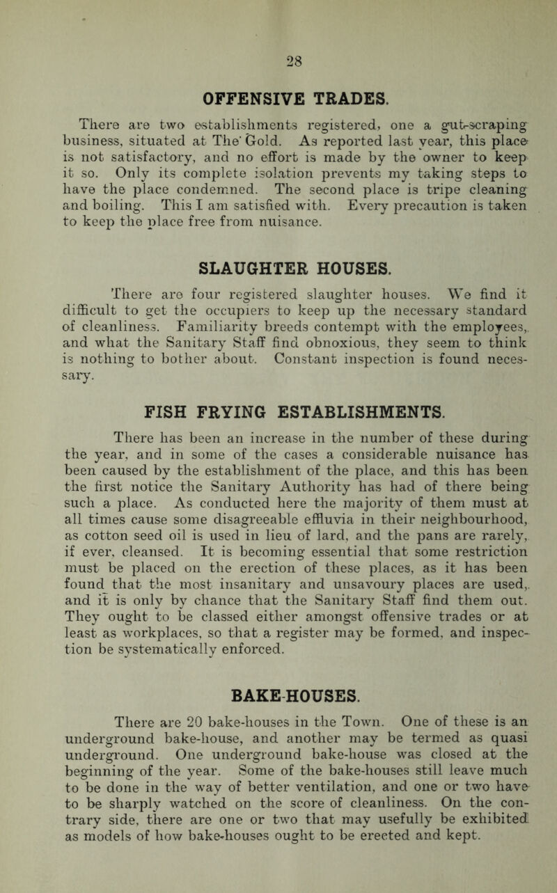 OFFENSIVE TRADES. There are two establishments registered, one a gut-scraping business, situated at The' Gold. As reported last year, this place is not satisfactory, and no effort is made by the owner to keep it so. Only its complete isolation prevents my taking steps to have the place condemned. The second place is tripe cleaning and boiling. This I am satisfied with. Every precaution is taken to keep the place free from nuisance. SLAUGHTER HOUSES. There are four registered slaughter houses. We find it difficult to get the occupiers to keep up the necessary standard of cleanliness. Familiarity breeds contempt with the employees,, and what the Sanitary Staff find obnoxious, they seem to think is nothing to bother about. Constant inspection is found neces- sary. FISH FRYING ESTABLISHMENTS. There has been an increase in the number of these during the year, and in some of the cases a considerable nuisance has been caused by the establishment of the place, and this has been the first notice the Sanitary Authority has had of there being such a place. As conducted here the majority of them must at all times cause some disagreeable effluvia in their neighbourhood, as cotton seed oil is used in lieu of lard, and the pans are rarely, if ever, cleansed. It is becoming essential that some restriction must be placed on the erection of these places, as it has been found_ that the most insanitary and unsavoury places are used,, and it is only by chance that the Sanitary Staff find them out. They ought to be classed either amongst offensive trades or at least as workplaces, so that a register may be formed, and inspec- tion be systematically enforced. BAKEHOUSES. There are 20 bake-houses in the Town. One of these is an underground bake-house, and another may be termed as quasi underground. One underground bake-house was closed at the beginning of the year. Some of the bake-houses still leave much to be done in the way of better ventilation, and one or two have to be sharply watched on the score of cleanliness. On the con- trary side, there are one or two that may usefully be exhibited as models of how bake-houses ought to be erected and kept.