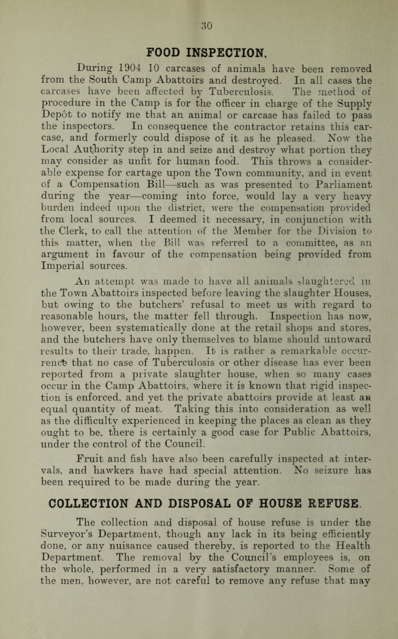 FOOD INSPECTION. During 1904 10 carcases of animals have been removed from the South Camp Abattoirs and destroyed. In all cases the carcases have been affected by Tuberculosis. The method of procedure in the Camp is for the officer in charge of the Supply Depot to notify me that an animal or carcase has failed to pass the inspectors. In consequence the contractor retains this car- case, and formerly could dispose of it as he pleased. Now the Local Authority step in and seize and destroy what portion they may consider as unfit for human food. This throws a consider- able expense for cartage upon the Town community, and in event of a Compensation Bill—such as was presented to Parliament during the year—coming into force, would lay a very heavy burden indeed upon the district, were the compensation provided from local sources. I deemed it necessary, in conjunction with the Clerk, to call the attention of the Member for the Division to this matter, when the Bill was referred to a committee, as an argument in favour of the compensation being provided from Imperial sources. An attempt was made to have all animals slaughtered m the Town Abattoirs inspected before leaving the slaughter Houses, but owing to the butchers’ refusal to meet us with regard to reasonable hours, the matter fell through. Inspection has now, however, been systematically done at the retail shops and stores, and the butchers have only themselves to blame should untoward results to their trade, happen. It is rather a remarkable occur- rence that no case of Tuberculosis or other disease has ever been reported from a private slaughter house, when so many cases occur in the Camp Abattoirs, where it is known that rigid inspec- tion is enforced, and yet the private abattoirs provide at least an equal quantity of meat. Taking this into consideration as well as the difficulty experienced in keeping the places as clean as they ought to be, there is certainly a good case for Public Abattoirs, under the control of the Council. Fruit and fish have also been carefully inspected at inter- vals, and hawkers have had special attention. No seizure has been required to be made during the year. COLLECTION AND DISPOSAL OF HOUSE REFUSE. The collection and disposal of house refuse is under the Surveyor’s Department, though any lack in its being efficiently done, or any nuisance caused thereby, is reported to the Health Department. The removal by the Council’s employees is, on the whole, performed in a very satisfactory manner. Some of the men, however, are not careful to remove any refuse that may