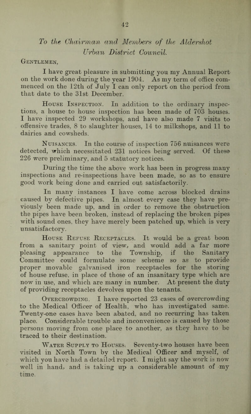 To the Chairman and Members of the Aldershot Urban District Council. Gentlemen, I have great pleasure in submitting you my Annual Report on the work done during the year 1904. As my term of office com- menced on the 12th of July I can only report on the period from that date to the 31st December. House Inspection. In addition to the ordinary inspec- tions, a house to house inspection has been made of 703 houses. I have inspected 29 workshops, and have also made 7 visits to offensive trades, 8 to slaughter houses, 14 to milkshops, and 11 to dairies and cowsheds. Nuisances. In the course of inspection 756 nuisances were detected, which necessitated 231 notices being served. Of these 226 were preliminary, and 5 statutory notices. During the time the above work has been in progress many inspections and re-inspections have been made, so as to ensure good work being done and carried out satisfactorily. In many instances I have come across blocked drains caused by defective pipes. In almost every case they have pre- viously been made up, and in order to remove the obstruction the pipes have been broken, instead of replacing the broken pipes with sound ones, they have merely been patched up, which is very unsatisfactory. House Refuse Receptacles. It would be a great boon from a sanitary point of view, and would add a far more pleasing appearance to the Township, if the Sanitary Committee could formulate some scheme so as to provide proper movable galvanised iron receptacles for the storing of house refuse, in place of those of an insanitary type which are now in use, and which are many in number. At present the duty of providing receptacles devolves upon the tenants. Overcrowding. I have reported 23 cases of overcrowding to the Medical Officer of Health, who has investigated same. Twenty-one cases have been abated, and no recurring has taken place. Considerable trouble and inconvenience is caused by those persons moving from one place to another, as they have to be traced to their destination. Water Supply to Houses: Seventy-two houses have been visited in North Town by the Medical Officer and myself, of which you have had a detailed report. I might say the work is now- well in hand, and is taking up a considerable amount of my time.
