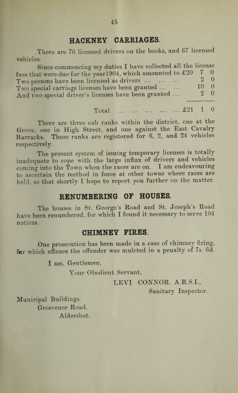 HACKNEY CARRIAGES. There are 76 licensed drivers on the books, and 67 licensed vehicles. Since commencing my duties I have collected all the license fees that were due for the year1904, which amounted to £20 7 0 Two persons have been licensed as drivers 2 0 Two special carriage licenses have been granted 10 0 And two special driver’s licenses have been granted ... 20 Total £21 1 0 There are three cab ranks within the district, one at the Grove, one in High Street, and one against the East Cavalry Barracks. These ranks are registered for 6, 2, and 24 vehicles respectively. The present system of issuing temporary licenses is totally inadequate to cope with the large influx of drivers and vehicles coming into the Town when the races are on. I am endeavouring to ascertain the method in force at other towns where races are held, so that shortly I hope to report you further on the matter. RENUMBERING OF HOUSES. The houses in St. George's Road and St. Joseph’s Road have been renumbered, for which I found it necessary to serve 104 notices. CHIMNEY FIRES. One prosecution has been made in a case of chimney firing, fcr which offence the offender was mulcted in a penalty of 7s. 6d. I am, Gentlemen, Your Obedient Servant, Municipal Buildings, Grosvenor Road, Aldershot. LEVI CONNOR. A.R.S.I., Sanitary Inspector.