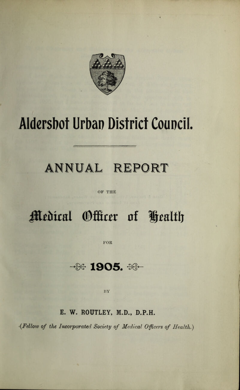 Aldershot Urban District Council. OF THE JEiftfcal (Mm of •96- 1905. -s# r»Y E. W. ROUTLEY, M.D., D.P.H. {Fellow of the Incorporated Society of Medical 0fleers of Health.)
