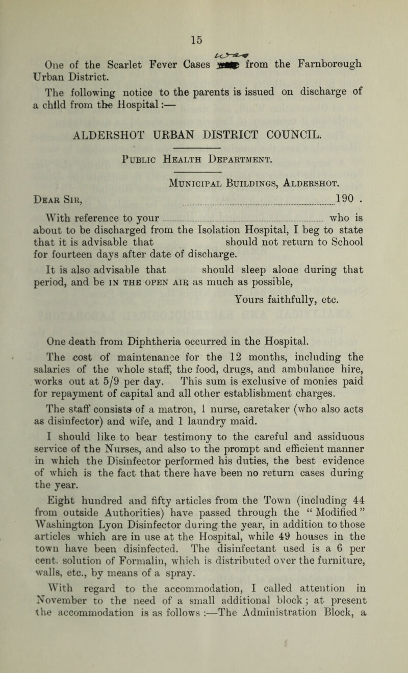 One of the Scarlet Fever Cases from the Farnborough Urban District. The following notice to the parents is issued on discharge of a child from the Hospital:— ALDERSHOT URBAN DISTRICT COUNCIL. Public Health Department. Municipal Buildings, Aldershot. Dear Sir, 190 . With reference to your who is about to be discharged from the Isolation Hospital, I beg to state that it is advisable that should not return to School for fourteen days after date of discharge. It is also advisable that should sleep aloae during that period, and be in the open air as much as possible, Yours faithfully, etc. One death from Diphtheria occurred in the Hospital. The cost of maintenance for the 12 months, including the salaries of the whole staff, the food, drugs, and ambulance hire, works out at 5/9 per day. This sum is exclusive of monies paid for repayment of capital and all other establishment charges. The staff’ consists of a matron, 1 nurse, caretaker (who also acts as disinfector) and wife, and 1 laundry maid. I should like to bear testimony to the careful and assiduous service of the Nurses, and also to the prompt and efficient manner in which the Disinfector performed his duties, the best evidence of which is the fact that there have been no return cases during the year. Eight hundred and fifty articles from the Town (including 44 from outside Authorities) have passed through the “ Modified ” Washington Lyon Disinfector during the year, in addition to those articles which are in use at the Hospital, while 49 houses in the town have been disinfected. The disinfectant used is a 6 per cent, solution of Formalin, which is distributed over the furniture, walls, etc., by means of a spray. With regard to the accommodation, I called attention in November to the need of a small additional block; at present the accommodation is as follows :—The Administration Block, a