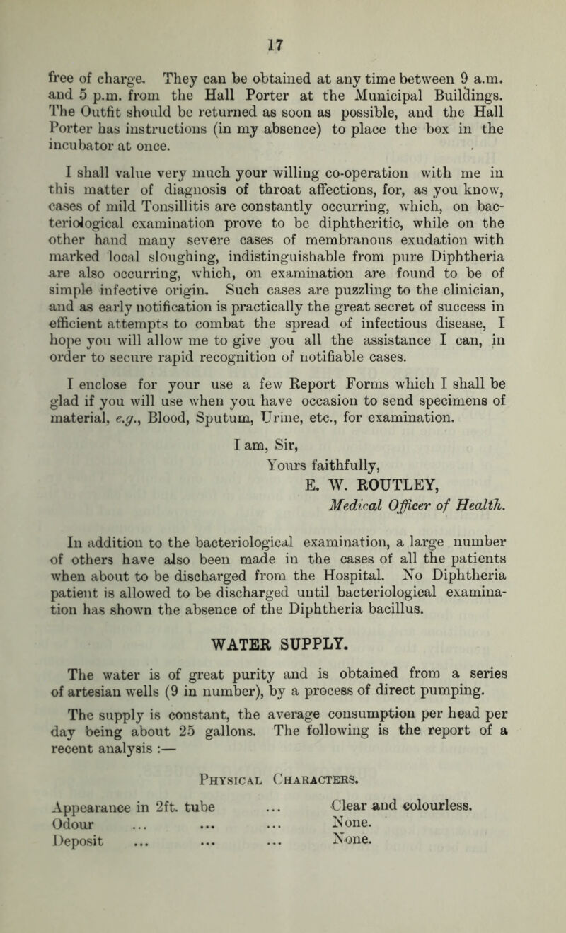 free of charge. They can be obtained at any time between 9 a.m. and 5 p.m. from the Hall Porter at the Municipal Buildings. The Outfit should be returned as soon as possible, and the Hall Porter has instructions (in my absence) to place the box in the incubator at once. I shall value very much your willing co-operation with me in this matter of diagnosis of throat affections, for, as you know, cases of mild Tonsillitis are constantly occurring, which, on bac- teriological examination prove to be diphtheritic, while on the other hand many severe cases of membranous exudation with marked local sloughing, indistinguishable from pure Diphtheria are also occurring, which, on examination are found to be of simple infective origin. Such cases are puzzling to the clinician, and as early notification is practically the great secret of success in efficient attempts to combat the spread of infectious disease, I hope you will allow me to give you all the assistance I can, in order to secure rapid recognition of notifiable cases. I enclose for your use a few Report Forms which I shall be glad if you will use when you have occasion to send specimens of material, <e.y., Blood, Sputum, Urine, etc., for examination. I am, Sir, Yours faithfully, E, W. ROUTLEY, Medical Officer of Health. In addition to the bacteriological examination, a large number of others have also been made in the cases of all the patients when about to be discharged from the Hospital. No Diphtheria patient is allowed to be discharged until bacteriological examina- tion has shown the absence of the Diphtheria bacillus. WATER SUPPLY. The water is of great purity and is obtained from a series of artesian wells (9 in number), by a process of direct pumping. The supply is constant, the average consumption per head per day being about 25 gallons. The following is the report of a recent analysis :— Physical Characters. Appearance in 2ft. tube ... Clear and colourless. Odour ... ... ... None. Deposit ... ... ... None.