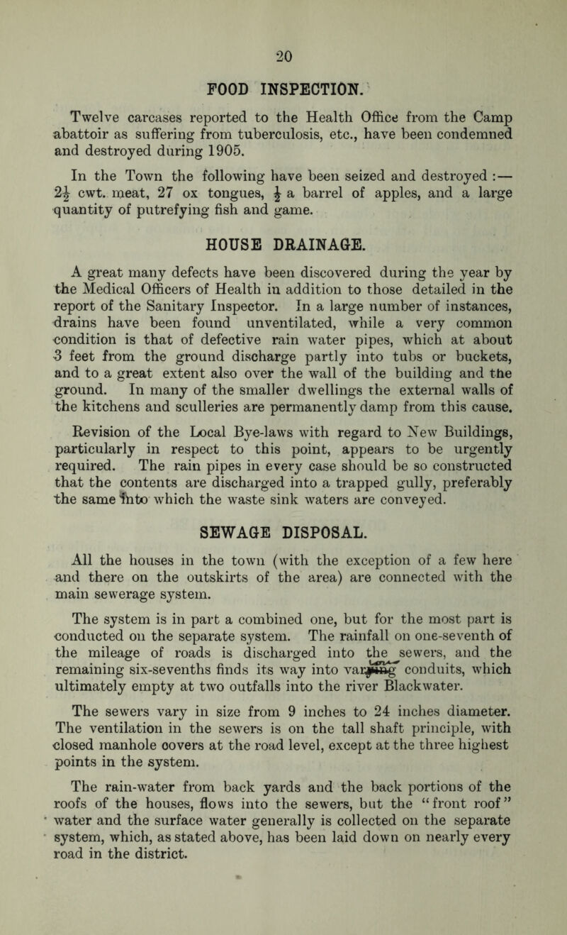 FOOD INSPECTION. Twelve carcases reported to the Health Office from the Camp abattoir as suffering from tuberculosis, etc., have been condemned and destroyed during 1905. In the Town the following have been seized and destroyed :— 2J cwt. meat, 27 ox tongues, \ a barrel of apples, and a large quantity of putrefying fish and game. HOUSE DRAINAGE. A great many defects have been discovered during the year by the Medical Officers of Health in addition to those detailed in the report of the Sanitary Inspector. In a large number of instances, drains have been found unventilated, while a very common condition is that of defective rain water pipes, which at about 3 feet from the ground discharge partly into tubs or buckets, and to a great extent also over the wall of the building and the ground. In many of the smaller dwellings the external walls of the kitchens and sculleries are permanently damp from this cause. Revision of the Local Bye-laws with regard to New Buildings, particularly in respect to this point, appears to be urgently required. The rain pipes in every case should be so constructed that the contents are discharged into a trapped gully, preferably the same Ihto which the waste sink waters are conveyed. SEWAGE DISPOSAL. All the houses in the town (with the exception of a few here and there on the outskirts of the area) are connected with the main sewerage system. The system is in part a combined one, but for the most part is conducted on the separate system. The rainfall on one-seventh of the mileage of roads is discharged into the sewers, and the remaining six-sevenths finds its way into var|»ftg conduits, which ultimately empty at two outfalls into the river Blackwater. The sewers vary in size from 9 inches to 24 inches diameter. The ventilation in the sewers is on the tall shaft principle, with closed manhole covers at the road level, except at the three highest points in the system. The rain-water from back yards and the back portions of the roofs of the houses, flows into the sewers, but the “front roof” water and the surface water generally is collected on the separate system, which, as stated above, has been laid down on nearly every road in the district.